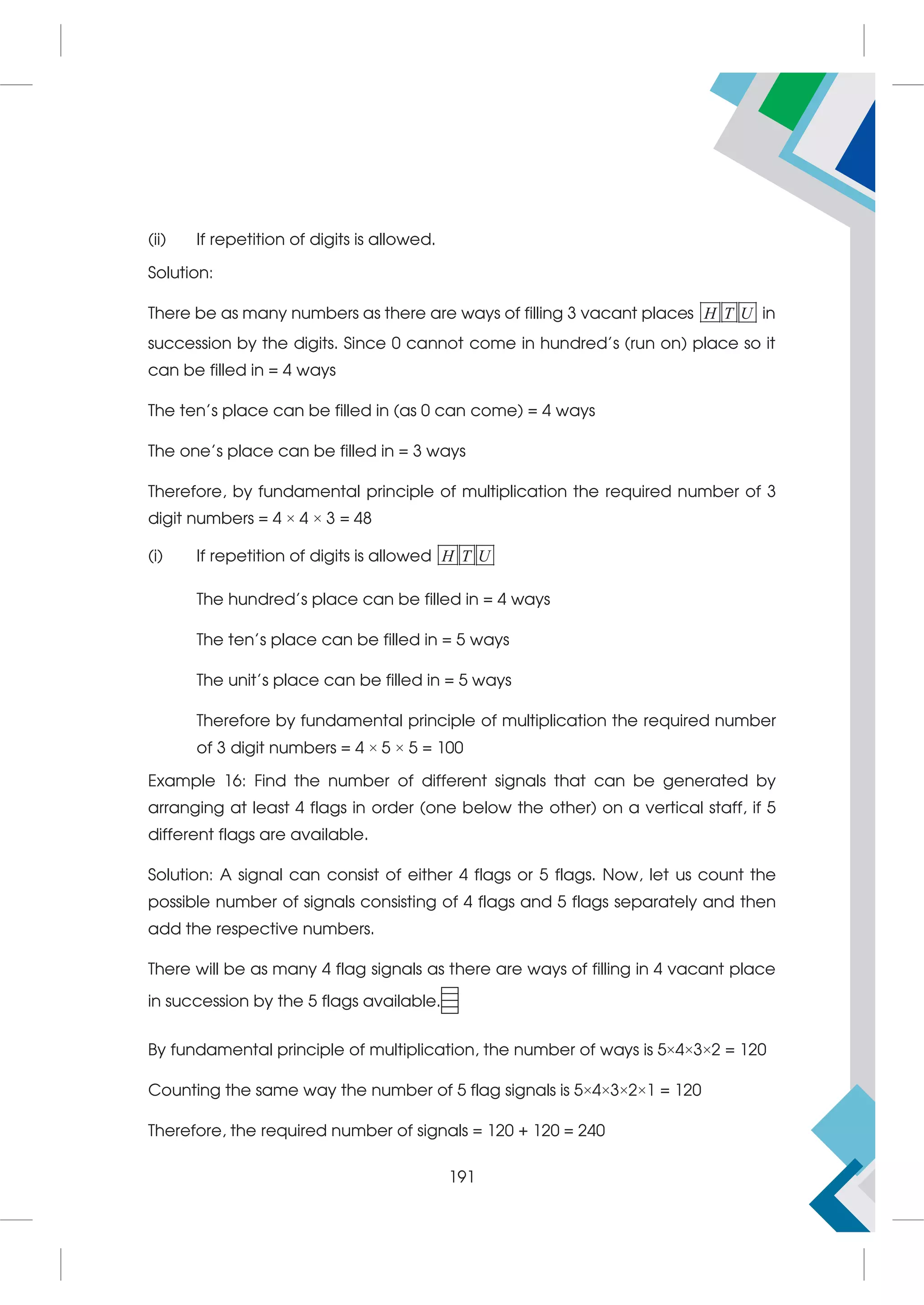 (ii) If repetition of digits is allowed.
Solution:
There be as many numbers as there are ways of filling 3 vacant places H T U in
succession by the digits. Since 0 cannot come in hundred's (run on) place so it
can be filled in = 4 ways
The ten's place can be filled in (as 0 can come) = 4 ways
The one's place can be filled in = 3 ways
Therefore, by fundamental principle of multiplication the required number of 3
digit numbers = 4 × 4 × 3 = 48
(i) If repetition of digits is allowed H T U
The hundred's place can be filled in = 4 ways
The ten's place can be filled in = 5 ways
The unit's place can be filled in = 5 ways
Therefore by fundamental principle of multiplication the required number
of 3 digit numbers = 4 × 5 × 5 = 100
Example 16: Find the number of different signals that can be generated by
arranging at least 4 flags in order (one below the other) on a vertical staff, if 5
different flags are available.
Solution: A signal can consist of either 4 flags or 5 flags. Now, let us count the
possible number of signals consisting of 4 flags and 5 flags separately and then
add the respective numbers.
There will be as many 4 flag signals as there are ways of filling in 4 vacant place
in succession by the 5 flags available.
By fundamental principle of multiplication, the number of ways is 5×4×3×2 = 120
Counting the same way the number of 5 flag signals is 5×4×3×2×1 = 120
Therefore, the required number of signals = 120 + 120 = 240
191
 