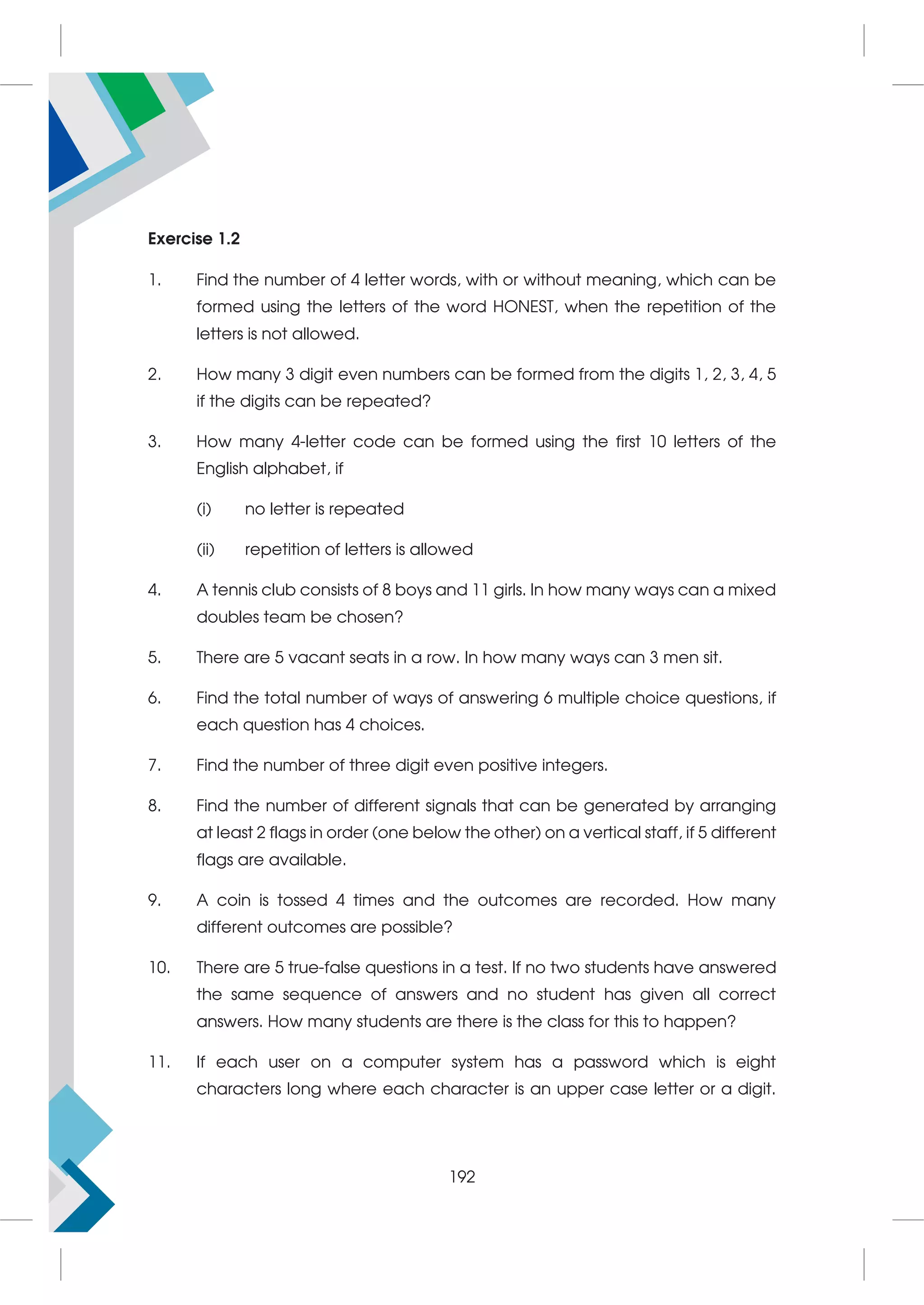 Exercise 1.2
1. Find the number of 4 letter words, with or without meaning, which can be
formed using the letters of the word HONEST, when the repetition of the
letters is not allowed.
2. How many 3 digit even numbers can be formed from the digits 1, 2, 3, 4, 5
if the digits can be repeated?
3. How many 4-letter code can be formed using the first 10 letters of the
English alphabet, if
(i) no letter is repeated
(ii) repetition of letters is allowed
4. A tennis club consists of 8 boys and 11 girls. In how many ways can a mixed
doubles team be chosen?
5. There are 5 vacant seats in a row. In how many ways can 3 men sit.
6. Find the total number of ways of answering 6 multiple choice questions, if
each question has 4 choices.
7. Find the number of three digit even positive integers.
8. Find the number of different signals that can be generated by arranging
at least 2 flags in order (one below the other) on a vertical staff, if 5 different
flags are available.
9. A coin is tossed 4 times and the outcomes are recorded. How many
different outcomes are possible?
10. There are 5 true-false questions in a test. If no two students have answered
the same sequence of answers and no student has given all correct
answers. How many students are there is the class for this to happen?
11. If each user on a computer system has a password which is eight
characters long where each character is an upper case letter or a digit.
192
 