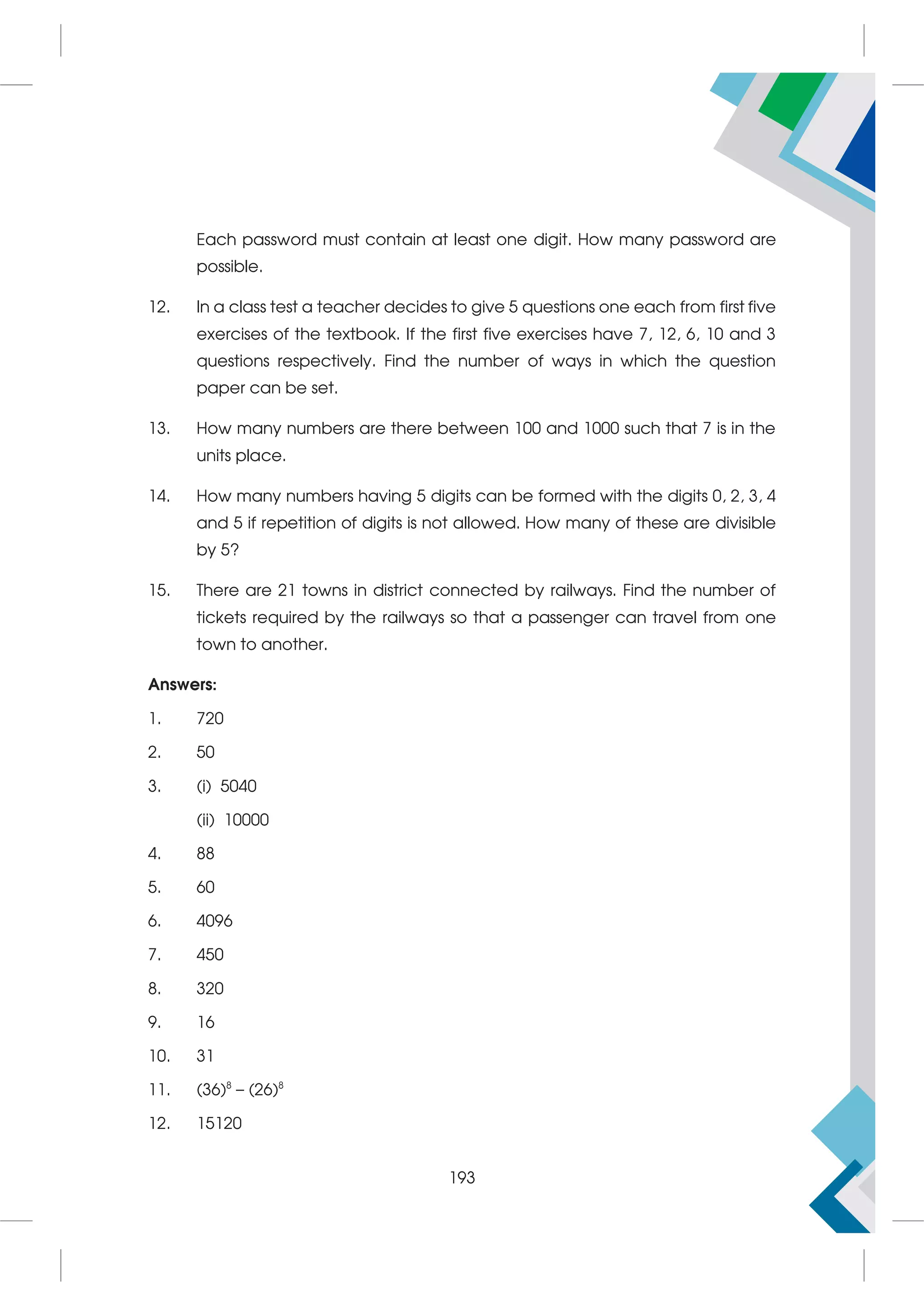Each password must contain at least one digit. How many password are
possible.
12. In a class test a teacher decides to give 5 questions one each from first five
exercises of the textbook. If the first five exercises have 7, 12, 6, 10 and 3
questions respectively. Find the number of ways in which the question
paper can be set.
13. How many numbers are there between 100 and 1000 such that 7 is in the
units place.
14. How many numbers having 5 digits can be formed with the digits 0, 2, 3, 4
and 5 if repetition of digits is not allowed. How many of these are divisible
by 5?
15. There are 21 towns in district connected by railways. Find the number of
tickets required by the railways so that a passenger can travel from one
town to another.
Answers:
1. 720
2. 50
3. (i) 5040
(ii) 10000
4. 88
5. 60
6. 4096
7. 450
8. 320
9. 16
10. 31
11. (36)8
– (26)8
12. 15120
193
 
