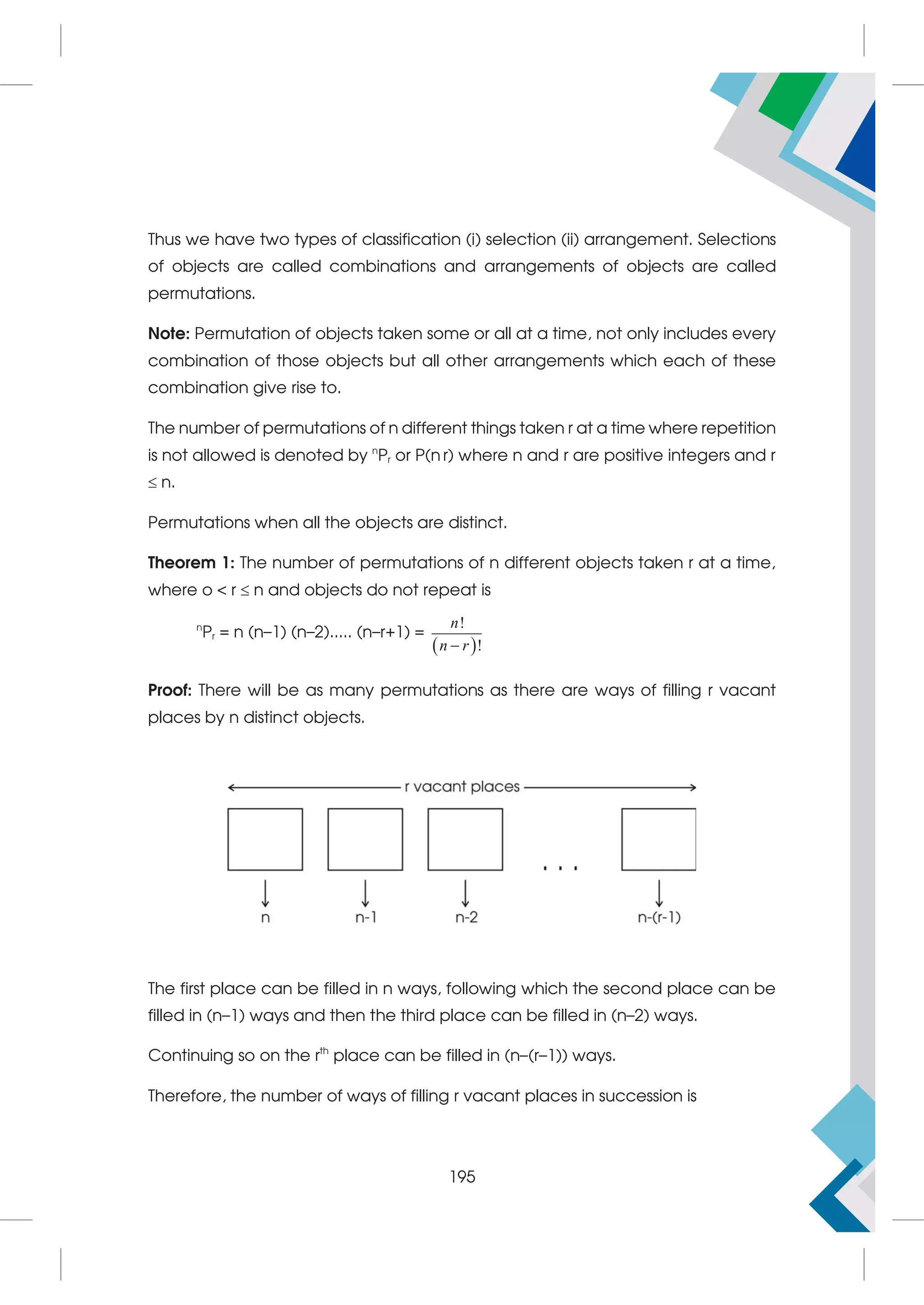 Thus we have two types of classification (i) selection (ii) arrangement. Selections
of objects are called combinations and arrangements of objects are called
permutations.
Note: Permutation of objects taken some or all at a time, not only includes every
combination of those objects but all other arrangements which each of these
combination give rise to.
The number of permutations of n different things taken r at a time where repetition
is not allowed is denoted by n
Pr or P(n r) where n and r are positive integers and r
 n.
Permutations when all the objects are distinct.
Theorem 1: The number of permutations of n different objects taken r at a time,
where o  r  n and objects do not repeat is
n
Pr = n (n–1) (n–2)..... (n–r+1) =
 
!
!
n
n r

Proof: There will be as many permutations as there are ways of filling r vacant
places by n distinct objects.
The first place can be filled in n ways, following which the second place can be
filled in (n–1) ways and then the third place can be filled in (n–2) ways.
Continuing so on the rth
place can be filled in (n–(r–1)) ways.
Therefore, the number of ways of filling r vacant places in succession is
195
 
