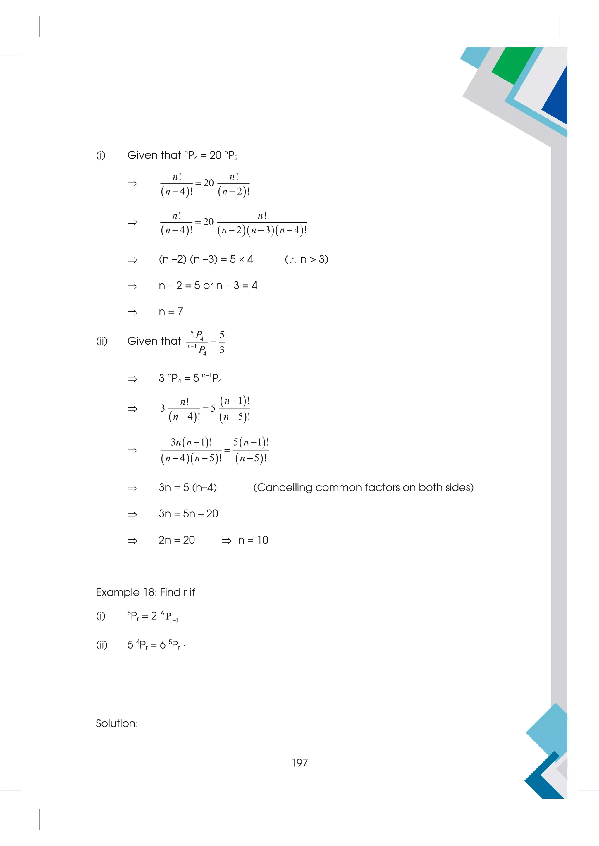 (i) Given that n
P4 = 20 n
P2

   
! !
20
4 ! 2 !
n n
n n

 

     
! !
20
4 ! 2 3 4 !
n n
n n n n

   
 (n –2) (n –3) = 5 × 4 ( n  3)
 n – 2 = 5 or n – 3 = 4
 n = 7
(ii) Given that 4
1
4
5
3
n
n
P
P


 3 n
P4 = 5 n–1
P4

 
 
 
1 !
!
3 5
4 ! 5 !
n
n
n n


 

 
  
 
 
3 1 ! 5 1 !
4 5 ! 5 !
n n n
n n n
 

  
 3n = 5 (n–4) (Cancelling common factors on both sides)
 3n = 5n – 20
 2n = 20  n = 10
Example 18: Find r if
(i) 5
Pr = 2 6
r 1
P
(ii) 5 4
Pr = 6 5
Pr–1
Solution:
197
 