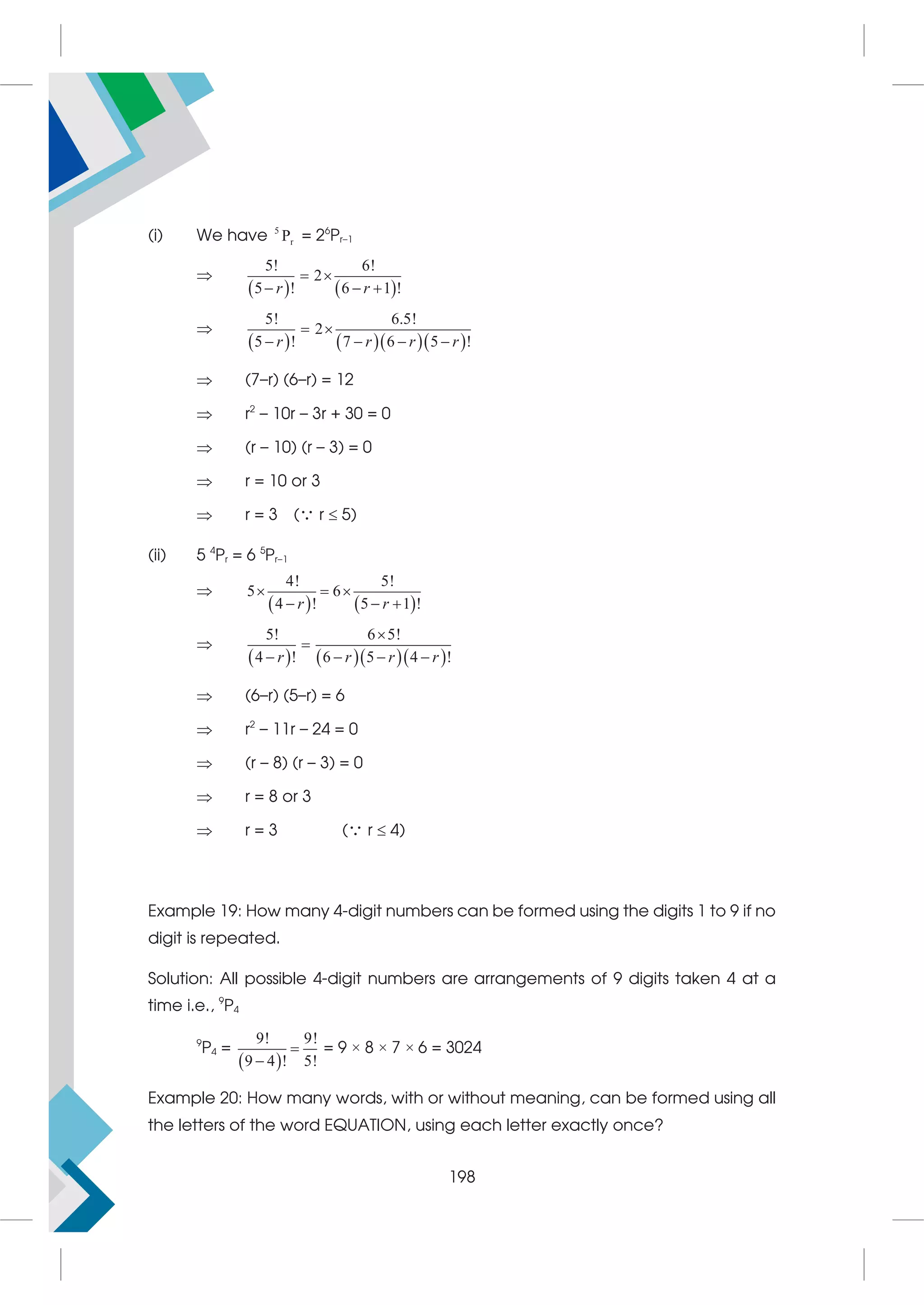 (i) We have 5
r
P = 26
Pr–1

   
5! 6!
2
5 ! 6 1 !
r r
 
  

     
5! 6.5!
2
5 ! 7 6 5 !
r r r r
 
   
 (7–r) (6–r) = 12
 r2
– 10r – 3r + 30 = 0
 (r – 10) (r – 3) = 0
 r = 10 or 3
 r = 3 ( r  5)
(ii) 5 4
Pr = 6 5
Pr–1

   
4! 5!
5 6
4 ! 5 1 !
r r
  
  

     
5! 6 5!
4 ! 6 5 4 !
r r r r


   
 (6–r) (5–r) = 6
 r2
– 11r – 24 = 0
 (r – 8) (r – 3) = 0
 r = 8 or 3
 r = 3 ( r  4)
Example 19: How many 4-digit numbers can be formed using the digits 1 to 9 if no
digit is repeated.
Solution: All possible 4-digit numbers are arrangements of 9 digits taken 4 at a
time i.e., 9
P4
9
P4 =
 
9! 9!
9 4 ! 5!


= 9 × 8 × 7 × 6 = 3024
Example 20: How many words, with or without meaning, can be formed using all
the letters of the word EQUATION, using each letter exactly once?
198
 