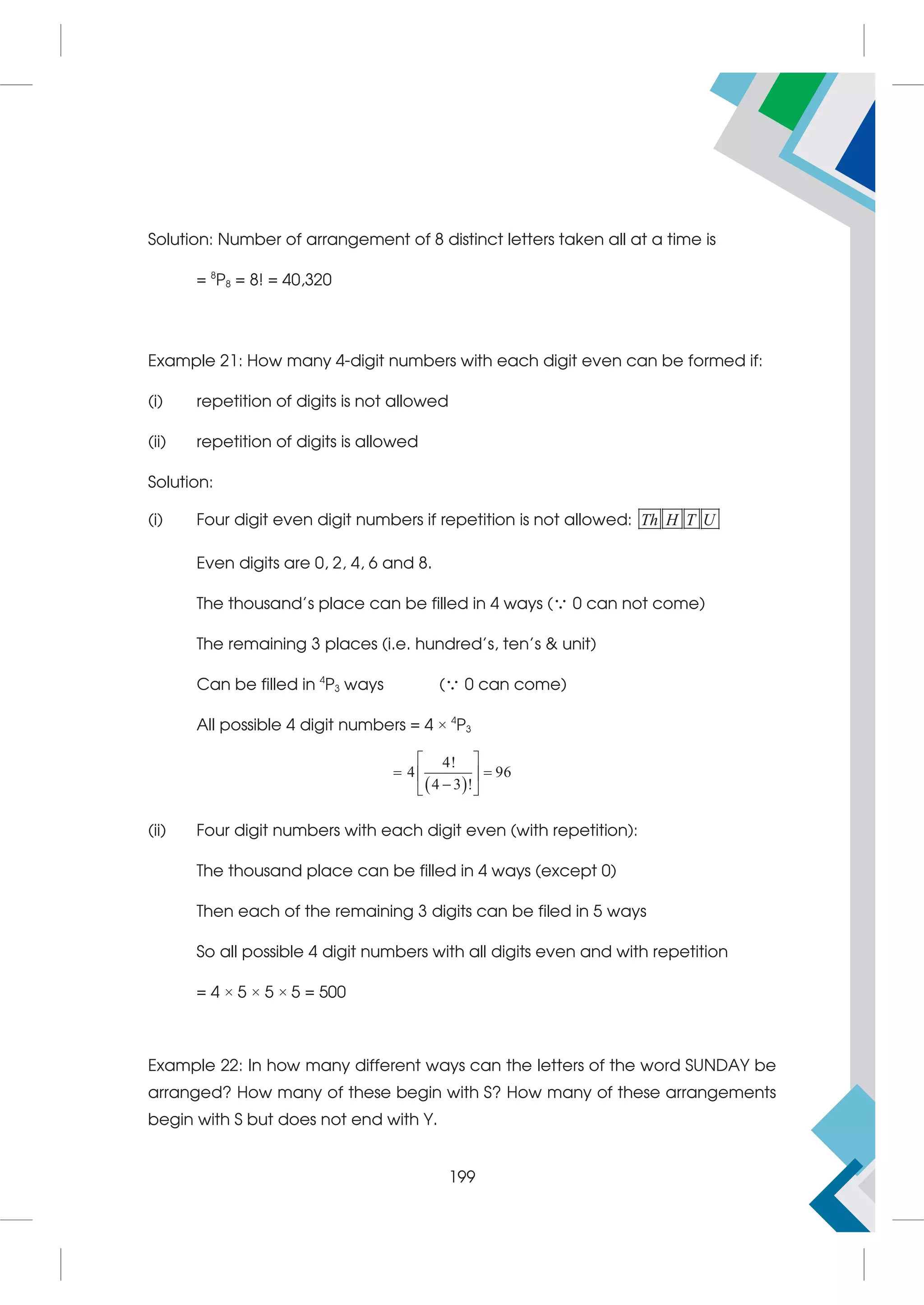 Solution: Number of arrangement of 8 distinct letters taken all at a time is
= 8
P8 = 8! = 40,320
Example 21: How many 4-digit numbers with each digit even can be formed if:
(i) repetition of digits is not allowed
(ii) repetition of digits is allowed
Solution:
(i) Four digit even digit numbers if repetition is not allowed: Th H T U
Even digits are 0, 2, 4, 6 and 8.
The thousand's place can be filled in 4 ways ( 0 can not come)
The remaining 3 places (i.e. hundred's, ten's  unit)
Can be filled in 4
P3 ways ( 0 can come)
All possible 4 digit numbers = 4 × 4
P3
 
4!
4 96
4 3 !
 
 
 

 
(ii) Four digit numbers with each digit even (with repetition):
The thousand place can be filled in 4 ways (except 0)
Then each of the remaining 3 digits can be filed in 5 ways
So all possible 4 digit numbers with all digits even and with repetition
= 4 × 5 × 5 × 5 = 500
Example 22: In how many different ways can the letters of the word SUNDAY be
arranged? How many of these begin with S? How many of these arrangements
begin with S but does not end with Y.
199
 
