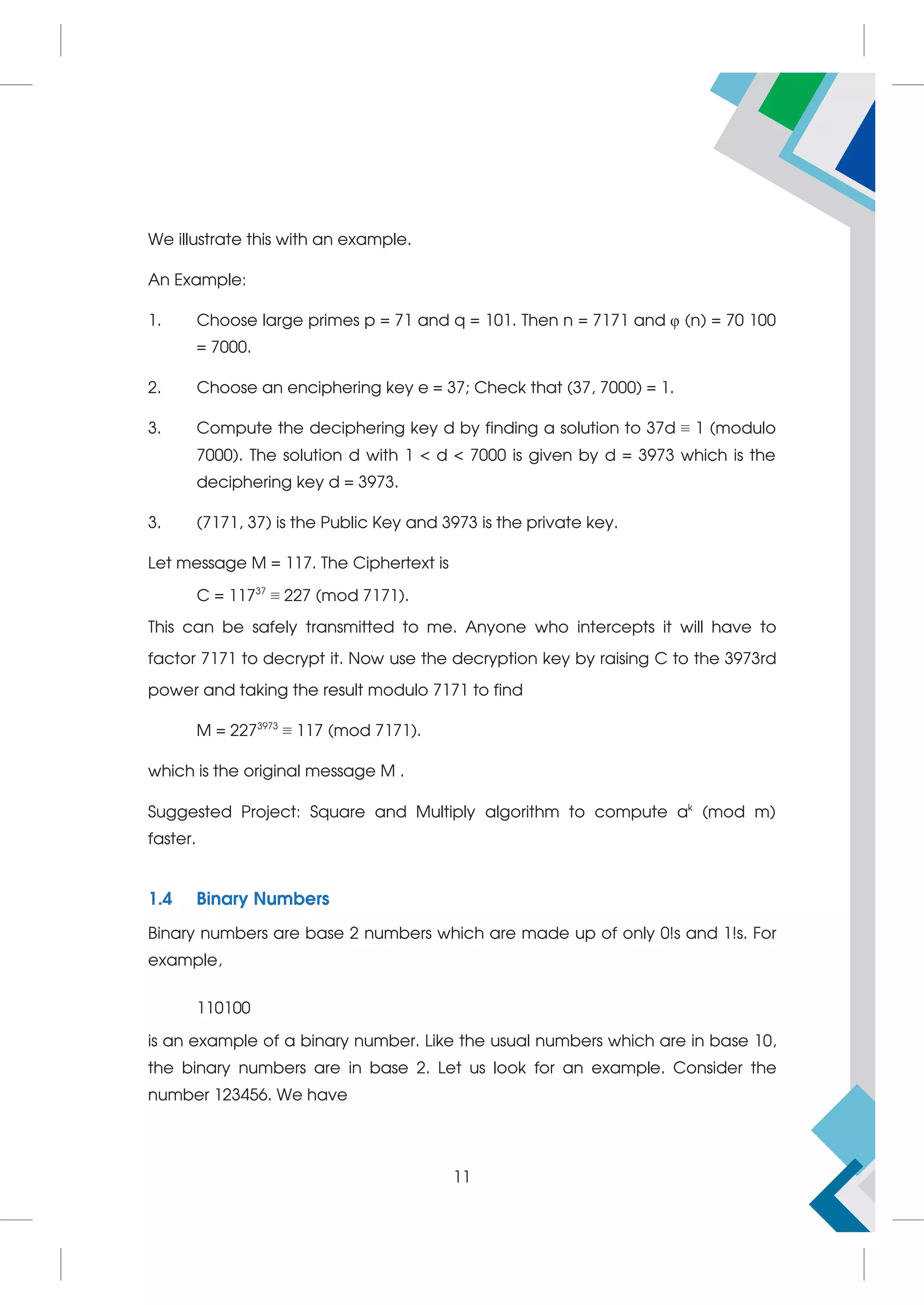 We illustrate this with an example.
An Example:
1. Choose large primes p = 71 and q = 101. Then n = 7171 and φ (n) = 70 100
= 7000.
2. Choose an enciphering key e = 37; Check that (37, 7000) = 1.
3. Compute the deciphering key d by finding a solution to 37d ≡ 1 (modulo
7000). The solution d with 1  d  7000 is given by d = 3973 which is the
deciphering key d = 3973.
3. (7171, 37) is the Public Key and 3973 is the private key.
Let message M = 117. The Ciphertext is
C = 11737
≡ 227 (mod 7171).
This can be safely transmitted to me. Anyone who intercepts it will have to
factor 7171 to decrypt it. Now use the decryption key by raising C to the 3973rd
power and taking the result modulo 7171 to find
M = 2273973
≡ 117 (mod 7171).
which is the original message M .
Suggested Project: Square and Multiply algorithm to compute ak
(mod m)
faster.
1.4 Binary Numbers
Binary numbers are base 2 numbers which are made up of only 0!s and 1!s. For
example,
110100
is an example of a binary number. Like the usual numbers which are in base 10,
the binary numbers are in base 2. Let us look for an example. Consider the
number 123456. We have
11
 