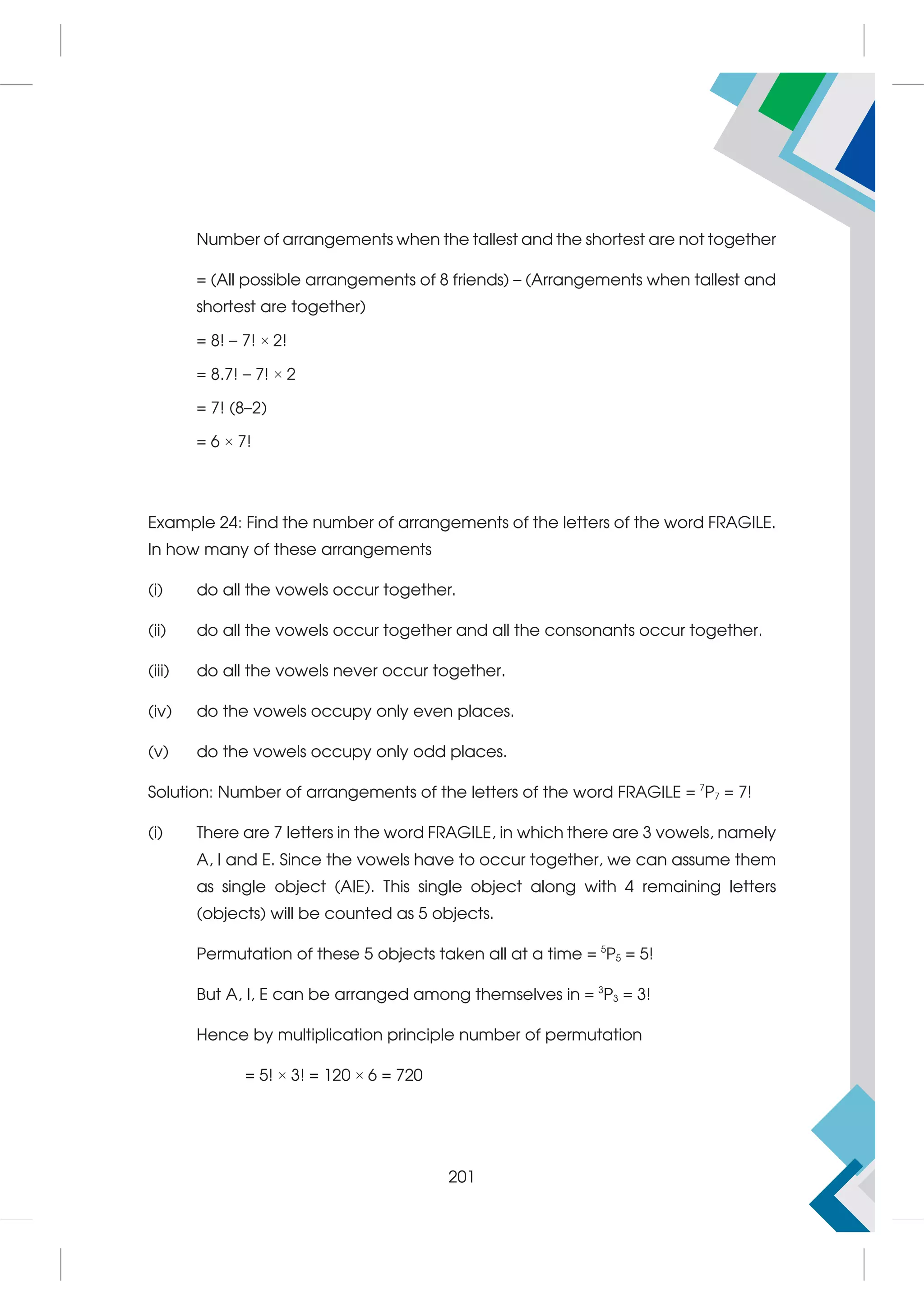 Number of arrangements when the tallest and the shortest are not together
= (All possible arrangements of 8 friends) – (Arrangements when tallest and
shortest are together)
= 8! – 7! × 2!
= 8.7! – 7! × 2
= 7! (8–2)
= 6 × 7!
Example 24: Find the number of arrangements of the letters of the word FRAGILE.
In how many of these arrangements
(i) do all the vowels occur together.
(ii) do all the vowels occur together and all the consonants occur together.
(iii) do all the vowels never occur together.
(iv) do the vowels occupy only even places.
(v) do the vowels occupy only odd places.
Solution: Number of arrangements of the letters of the word FRAGILE = 7
P7 = 7!
(i) There are 7 letters in the word FRAGILE, in which there are 3 vowels, namely
A, I and E. Since the vowels have to occur together, we can assume them
as single object (AIE). This single object along with 4 remaining letters
(objects) will be counted as 5 objects.
Permutation of these 5 objects taken all at a time = 5
P5 = 5!
But A, I, E can be arranged among themselves in = 3
P3 = 3!
Hence by multiplication principle number of permutation
= 5! × 3! = 120 × 6 = 720
201
 
