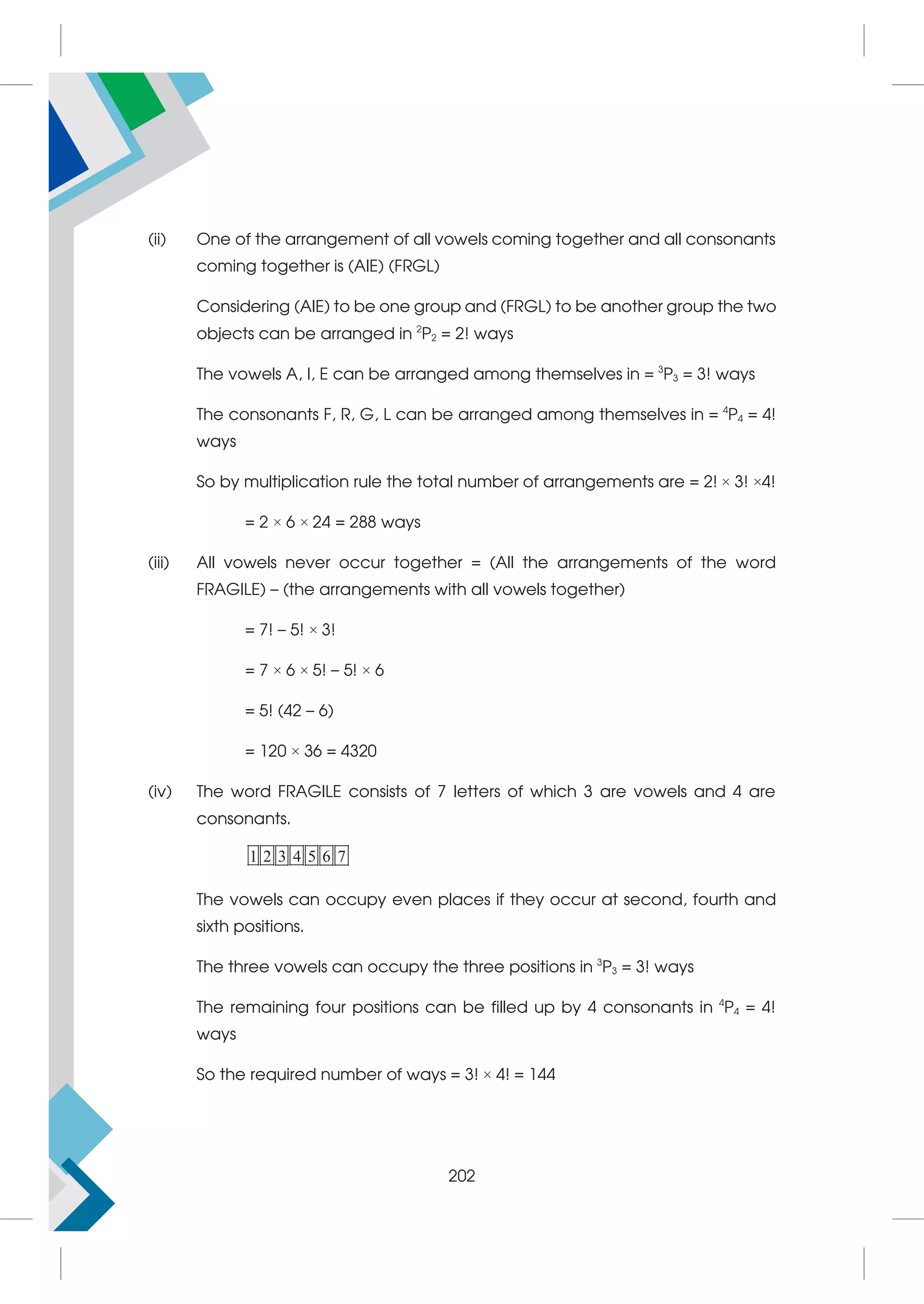 (ii) One of the arrangement of all vowels coming together and all consonants
coming together is (AIE) (FRGL)
Considering (AIE) to be one group and (FRGL) to be another group the two
objects can be arranged in 2
P2 = 2! ways
The vowels A, I, E can be arranged among themselves in = 3
P3 = 3! ways
The consonants F, R, G, L can be arranged among themselves in = 4
P4 = 4!
ways
So by multiplication rule the total number of arrangements are = 2! × 3! ×4!
= 2 × 6 × 24 = 288 ways
(iii) All vowels never occur together = (All the arrangements of the word
FRAGILE) – (the arrangements with all vowels together)
= 7! – 5! × 3!
= 7 × 6 × 5! – 5! × 6
= 5! (42 – 6)
= 120 × 36 = 4320
(iv) The word FRAGILE consists of 7 letters of which 3 are vowels and 4 are
consonants.
1 2 3 4 5 6 7
The vowels can occupy even places if they occur at second, fourth and
sixth positions.
The three vowels can occupy the three positions in 3
P3 = 3! ways
The remaining four positions can be filled up by 4 consonants in 4
P4 = 4!
ways
So the required number of ways = 3! × 4! = 144
202
 