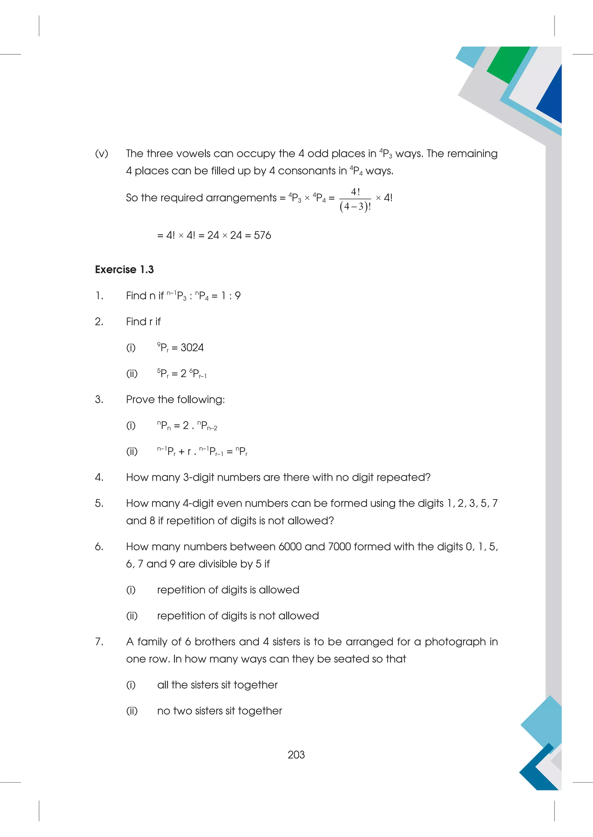 (v) The three vowels can occupy the 4 odd places in 4
P3 ways. The remaining
4 places can be filled up by 4 consonants in 4
P4 ways.
So the required arrangements = 4
P3 × 4
P4 =
 
4!
4 3 !

× 4!
= 4! × 4! = 24 × 24 = 576
Exercise 1.3
1. Find n if n–1
P3 : n
P4 = 1 : 9
2. Find r if
(i) 9
Pr = 3024
(ii) 5
Pr = 2 6
Pr–1
3. Prove the following:
(i) n
Pn = 2 . n
Pn–2
(ii) n–1
Pr + r . n–1
Pr–1 = n
Pr
4. How many 3-digit numbers are there with no digit repeated?
5. How many 4-digit even numbers can be formed using the digits 1, 2, 3, 5, 7
and 8 if repetition of digits is not allowed?
6. How many numbers between 6000 and 7000 formed with the digits 0, 1, 5,
6, 7 and 9 are divisible by 5 if
(i) repetition of digits is allowed
(ii) repetition of digits is not allowed
7. A family of 6 brothers and 4 sisters is to be arranged for a photograph in
one row. In how many ways can they be seated so that
(i) all the sisters sit together
(ii) no two sisters sit together
203
 