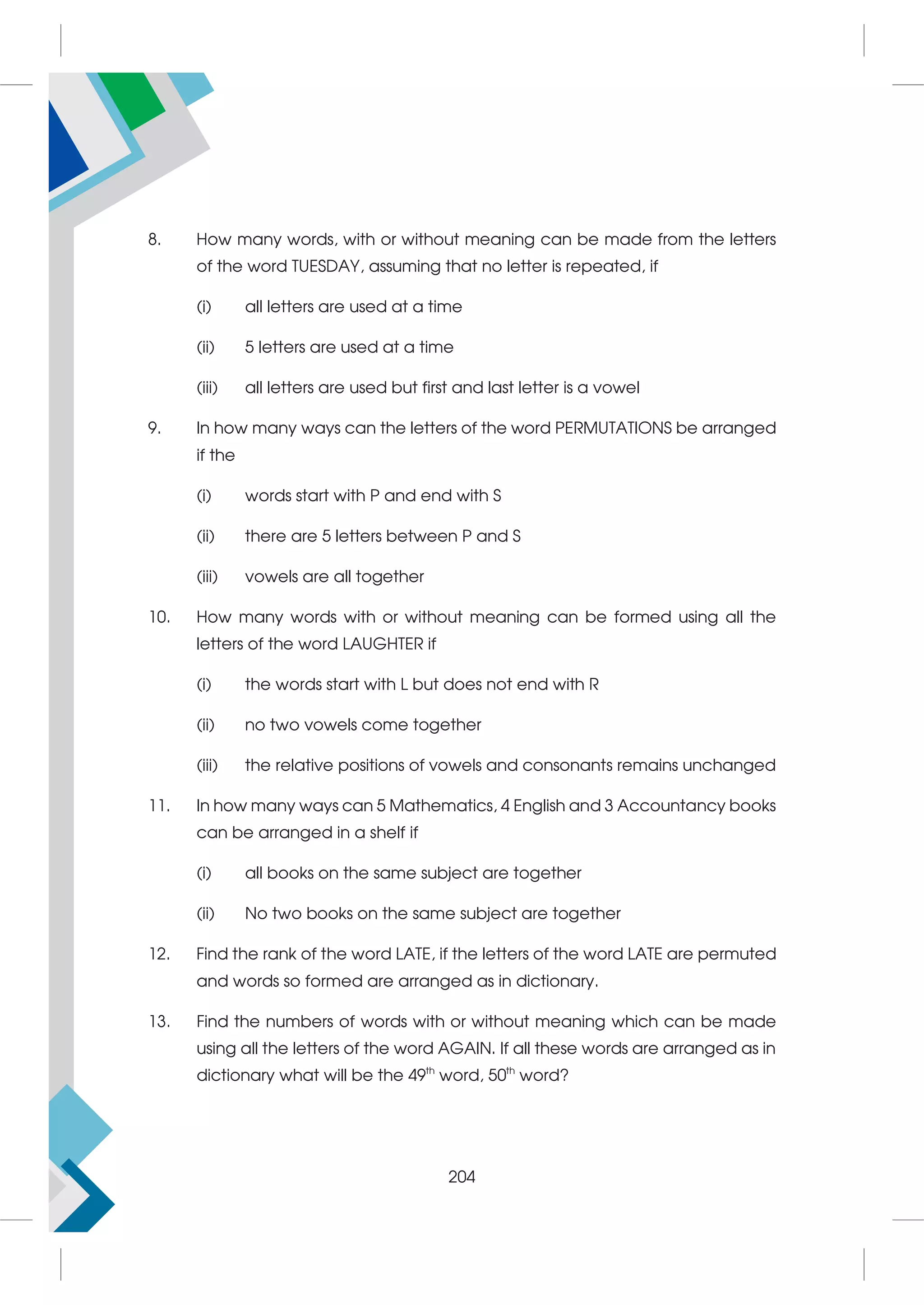 8. How many words, with or without meaning can be made from the letters
of the word TUESDAY, assuming that no letter is repeated, if
(i) all letters are used at a time
(ii) 5 letters are used at a time
(iii) all letters are used but first and last letter is a vowel
9. In how many ways can the letters of the word PERMUTATIONS be arranged
if the
(i) words start with P and end with S
(ii) there are 5 letters between P and S
(iii) vowels are all together
10. How many words with or without meaning can be formed using all the
letters of the word LAUGHTER if
(i) the words start with L but does not end with R
(ii) no two vowels come together
(iii) the relative positions of vowels and consonants remains unchanged
11. In how many ways can 5 Mathematics, 4 English and 3 Accountancy books
can be arranged in a shelf if
(i) all books on the same subject are together
(ii) No two books on the same subject are together
12. Find the rank of the word LATE, if the letters of the word LATE are permuted
and words so formed are arranged as in dictionary.
13. Find the numbers of words with or without meaning which can be made
using all the letters of the word AGAIN. If all these words are arranged as in
dictionary what will be the 49th
word, 50th
word?
204
 