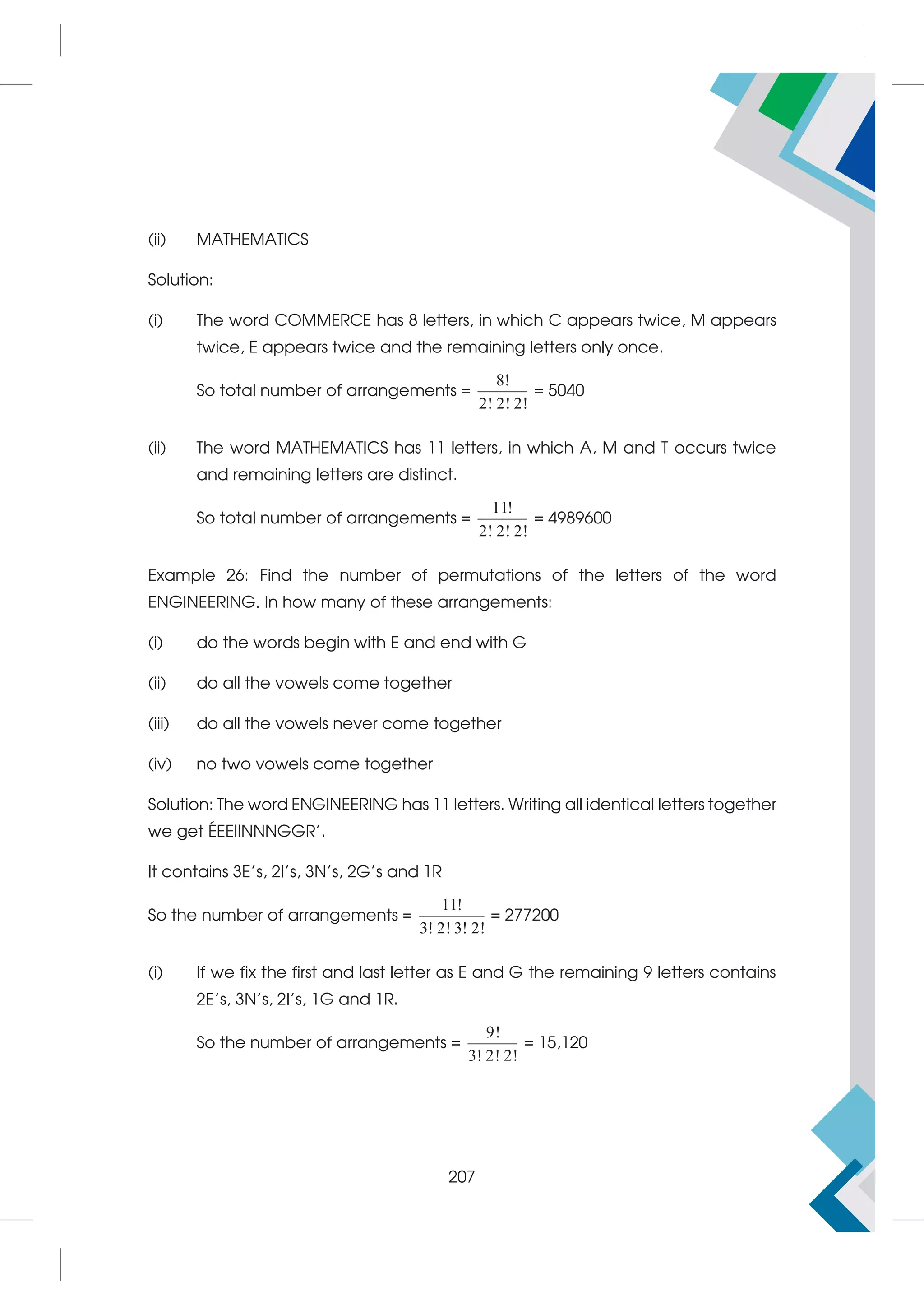 (ii) MATHEMATICS
Solution:
(i) The word COMMERCE has 8 letters, in which C appears twice, M appears
twice, E appears twice and the remaining letters only once.
So total number of arrangements =
8!
2! 2! 2!
= 5040
(ii) The word MATHEMATICS has 11 letters, in which A, M and T occurs twice
and remaining letters are distinct.
So total number of arrangements =
11!
2! 2! 2!
= 4989600
Example 26: Find the number of permutations of the letters of the word
ENGINEERING. In how many of these arrangements:
(i) do the words begin with E and end with G
(ii) do all the vowels come together
(iii) do all the vowels never come together
(iv) no two vowels come together
Solution: The word ENGINEERING has 11 letters. Writing all identical letters together
we get ÉEEIINNNGGR'.
It contains 3E's, 2I's, 3N's, 2G's and 1R
So the number of arrangements =
11!
3! 2! 3! 2!
= 277200
(i) If we fix the first and last letter as E and G the remaining 9 letters contains
2E's, 3N's, 2I's, 1G and 1R.
So the number of arrangements =
9!
3! 2! 2!
= 15,120
207
 