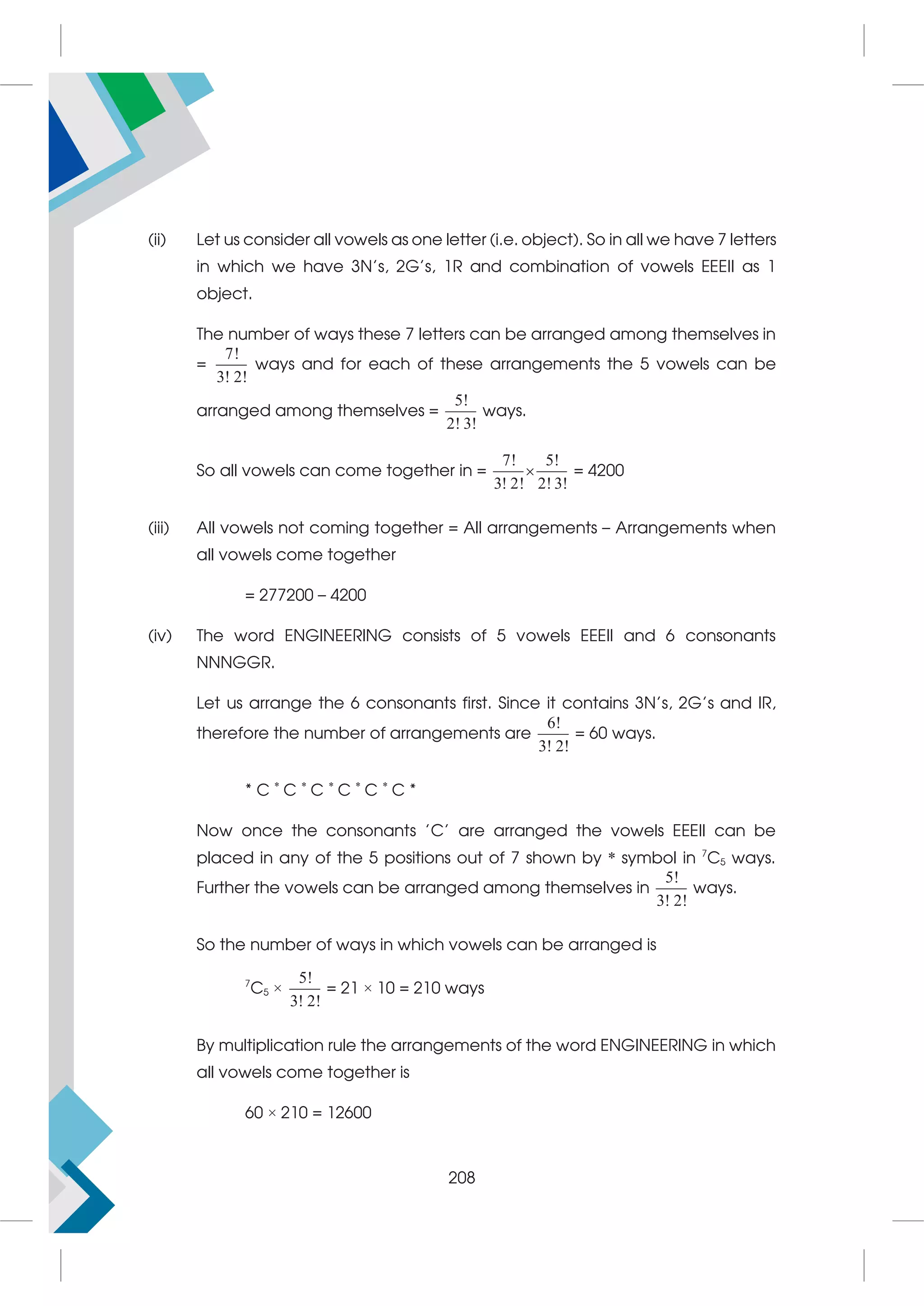 (ii) Let us consider all vowels as one letter (i.e. object). So in all we have 7 letters
in which we have 3N's, 2G's, 1R and combination of vowels EEEII as 1
object.
The number of ways these 7 letters can be arranged among themselves in
=
7!
3! 2!
ways and for each of these arrangements the 5 vowels can be
arranged among themselves =
5!
2! 3!
ways.
So all vowels can come together in =
7! 5!
3! 2! 2! 3!
 = 4200
(iii) All vowels not coming together = All arrangements – Arrangements when
all vowels come together
= 277200 – 4200
(iv) The word ENGINEERING consists of 5 vowels EEEII and 6 consonants
NNNGGR.
Let us arrange the 6 consonants first. Since it contains 3N's, 2G's and IR,
therefore the number of arrangements are
6!
3! 2!
= 60 ways.
* C *
C *
C *
C *
C *
C *
Now once the consonants 'C' are arranged the vowels EEEII can be
placed in any of the 5 positions out of 7 shown by * symbol in 7
C5 ways.
Further the vowels can be arranged among themselves in
5!
3! 2!
ways.
So the number of ways in which vowels can be arranged is
7
C5 ×
5!
3! 2!
= 21 × 10 = 210 ways
By multiplication rule the arrangements of the word ENGINEERING in which
all vowels come together is
60 × 210 = 12600
208
 