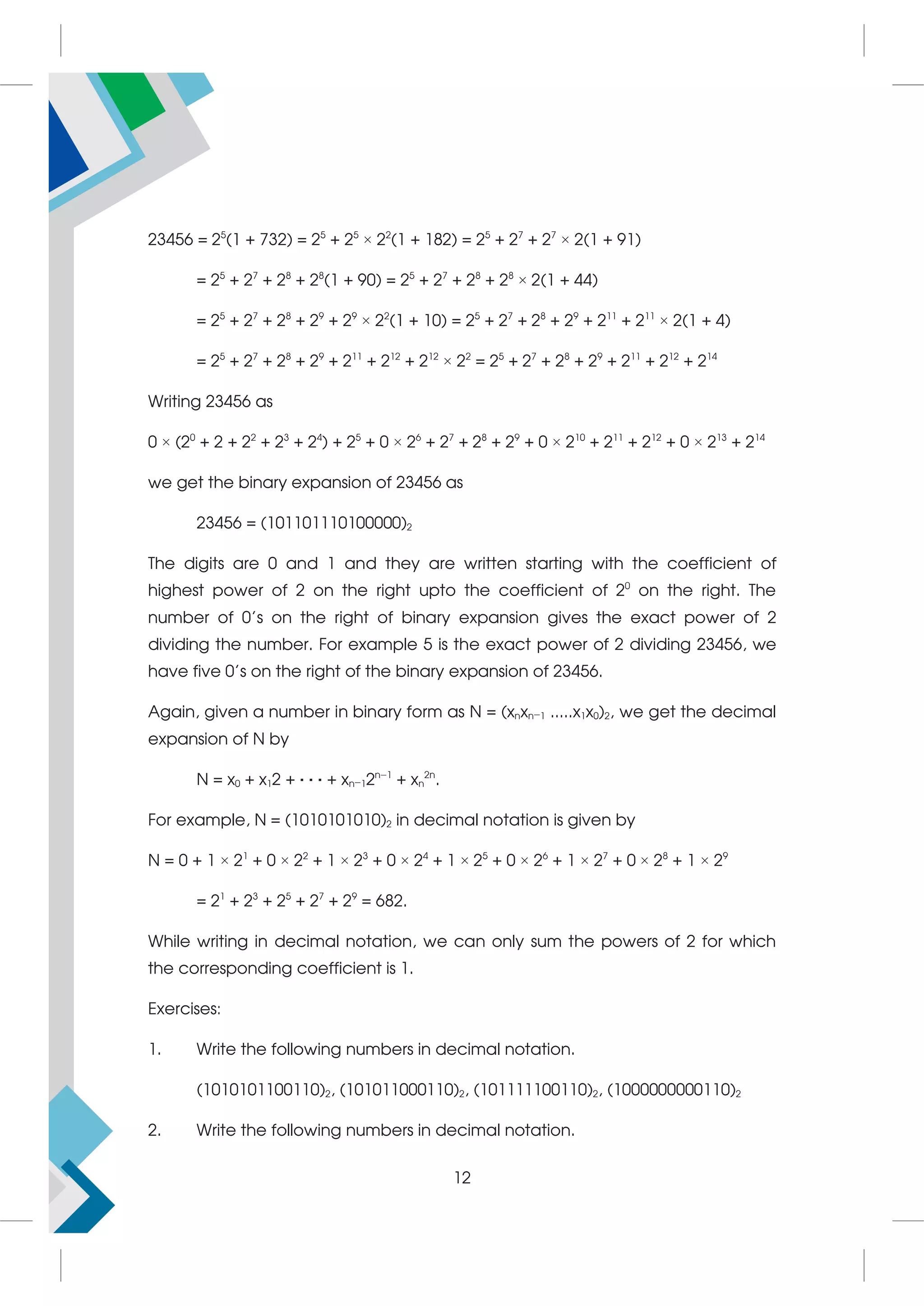 23456 = 25
(1 + 732) = 25
+ 25
× 22
(1 + 182) = 25
+ 27
+ 27
× 2(1 + 91)
= 25
+ 27
+ 28
+ 28
(1 + 90) = 25
+ 27
+ 28
+ 28
× 2(1 + 44)
= 25
+ 27
+ 28
+ 29
+ 29
× 22
(1 + 10) = 25
+ 27
+ 28
+ 29
+ 211
+ 211
× 2(1 + 4)
= 25
+ 27
+ 28
+ 29
+ 211
+ 212
+ 212
× 22
= 25
+ 27
+ 28
+ 29
+ 211
+ 212
+ 214
Writing 23456 as
0 × (20
+ 2 + 22
+ 23
+ 24
) + 25
+ 0 × 26
+ 27
+ 28
+ 29
+ 0 × 210
+ 211
+ 212
+ 0 × 213
+ 214
we get the binary expansion of 23456 as
23456 = (101101110100000)2
The digits are 0 and 1 and they are written starting with the coefficient of
highest power of 2 on the right upto the coefficient of 20
on the right. The
number of 0's on the right of binary expansion gives the exact power of 2
dividing the number. For example 5 is the exact power of 2 dividing 23456, we
have five 0's on the right of the binary expansion of 23456.
Again, given a number in binary form as N = (xnxn−1 .....x1x0)2, we get the decimal
expansion of N by
N = x0 + x12 + · · · + xn−12n−1
+ xn
2n
.
For example, N = (1010101010)2 in decimal notation is given by
N = 0 + 1 × 21
+ 0 × 22
+ 1 × 23
+ 0 × 24
+ 1 × 25
+ 0 × 26
+ 1 × 27
+ 0 × 28
+ 1 × 29
= 21
+ 23
+ 25
+ 27
+ 29
= 682.
While writing in decimal notation, we can only sum the powers of 2 for which
the corresponding coefficient is 1.
Exercises:
1. Write the following numbers in decimal notation.
(1010101100110)2, (101011000110)2, (101111100110)2, (1000000000110)2
2. Write the following numbers in decimal notation.
12
 