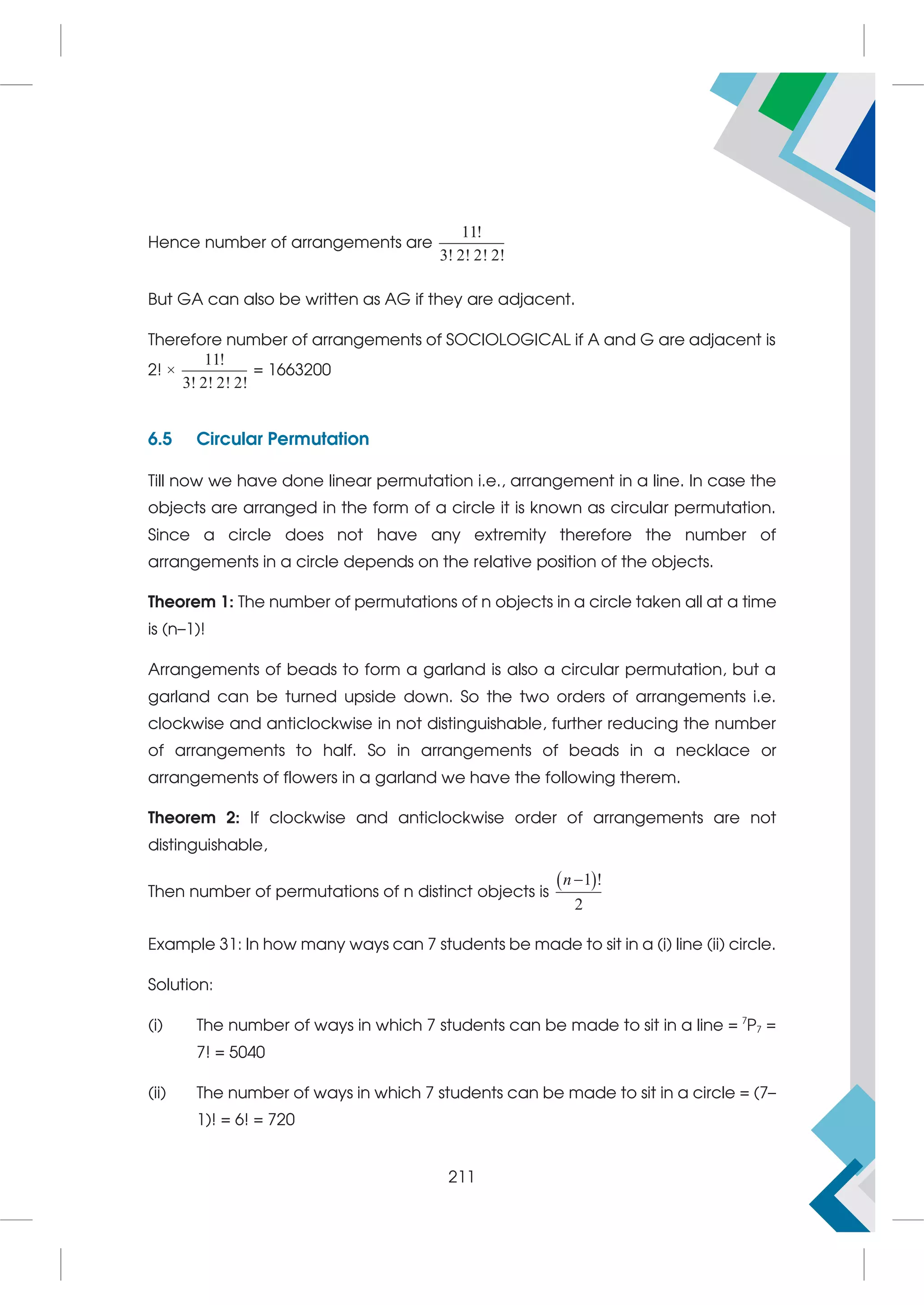 Hence number of arrangements are
11!
3! 2! 2! 2!
But GA can also be written as AG if they are adjacent.
Therefore number of arrangements of SOCIOLOGICAL if A and G are adjacent is
2! ×
11!
3! 2! 2! 2!
= 1663200
6.5 Circular Permutation
Till now we have done linear permutation i.e., arrangement in a line. In case the
objects are arranged in the form of a circle it is known as circular permutation.
Since a circle does not have any extremity therefore the number of
arrangements in a circle depends on the relative position of the objects.
Theorem 1: The number of permutations of n objects in a circle taken all at a time
is (n–1)!
Arrangements of beads to form a garland is also a circular permutation, but a
garland can be turned upside down. So the two orders of arrangements i.e.
clockwise and anticlockwise in not distinguishable, further reducing the number
of arrangements to half. So in arrangements of beads in a necklace or
arrangements of flowers in a garland we have the following therem.
Theorem 2: If clockwise and anticlockwise order of arrangements are not
distinguishable,
Then number of permutations of n distinct objects is
 
1 !
2
n
Example 31: In how many ways can 7 students be made to sit in a (i) line (ii) circle.
Solution:
(i) The number of ways in which 7 students can be made to sit in a line = 7
P7 =
7! = 5040
(ii) The number of ways in which 7 students can be made to sit in a circle = (7–
1)! = 6! = 720
211
 