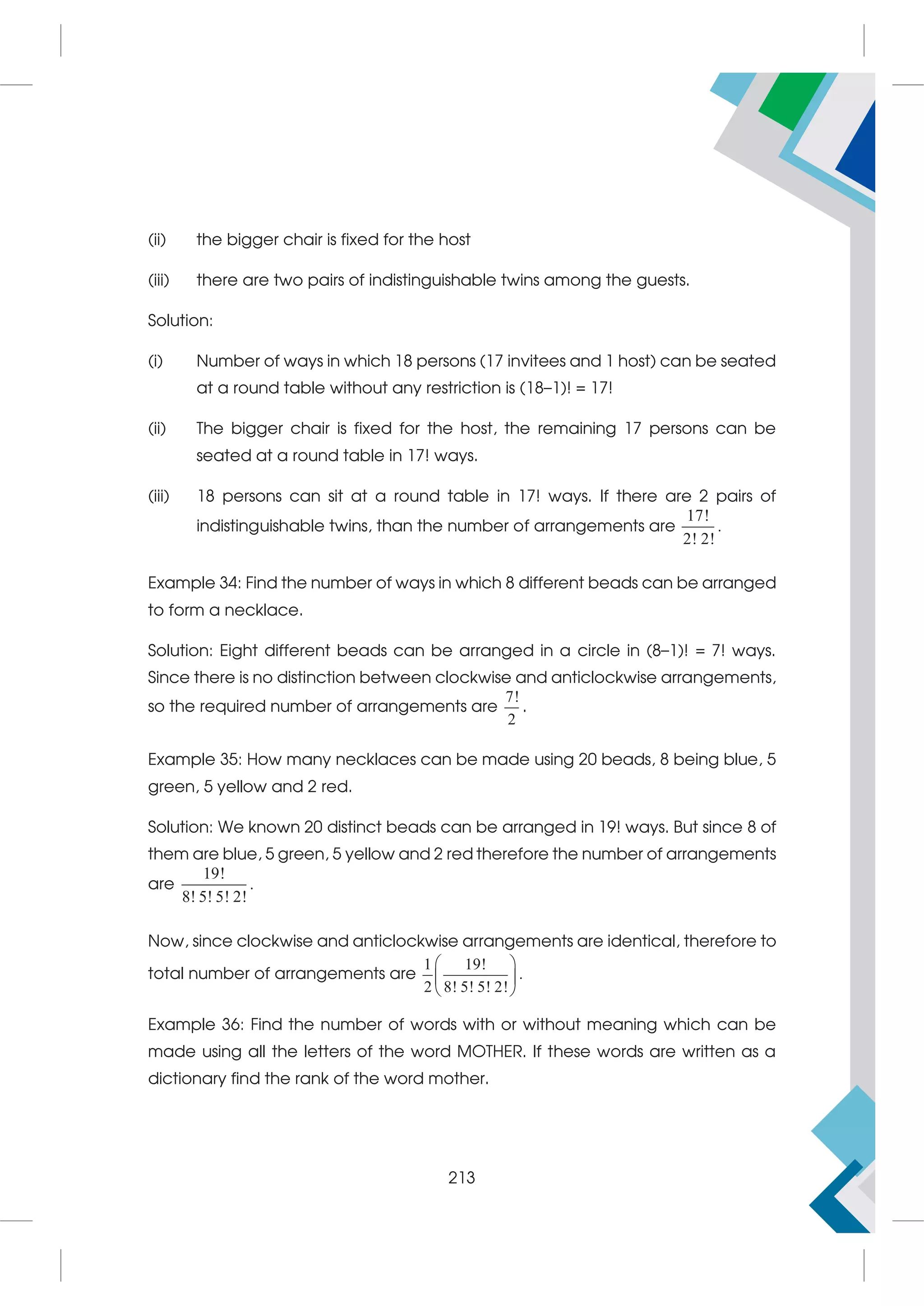 (ii) the bigger chair is fixed for the host
(iii) there are two pairs of indistinguishable twins among the guests.
Solution:
(i) Number of ways in which 18 persons (17 invitees and 1 host) can be seated
at a round table without any restriction is (18–1)! = 17!
(ii) The bigger chair is fixed for the host, the remaining 17 persons can be
seated at a round table in 17! ways.
(iii) 18 persons can sit at a round table in 17! ways. If there are 2 pairs of
indistinguishable twins, than the number of arrangements are
17!
2! 2!
.
Example 34: Find the number of ways in which 8 different beads can be arranged
to form a necklace.
Solution: Eight different beads can be arranged in a circle in (8–1)! = 7! ways.
Since there is no distinction between clockwise and anticlockwise arrangements,
so the required number of arrangements are
7!
2
.
Example 35: How many necklaces can be made using 20 beads, 8 being blue, 5
green, 5 yellow and 2 red.
Solution: We known 20 distinct beads can be arranged in 19! ways. But since 8 of
them are blue, 5 green, 5 yellow and 2 red therefore the number of arrangements
are
19!
8! 5! 5! 2!
.
Now, since clockwise and anticlockwise arrangements are identical, therefore to
total number of arrangements are
1 19!
2 8! 5! 5! 2!
 
 
 
.
Example 36: Find the number of words with or without meaning which can be
made using all the letters of the word MOTHER. If these words are written as a
dictionary find the rank of the word mother.
213
 