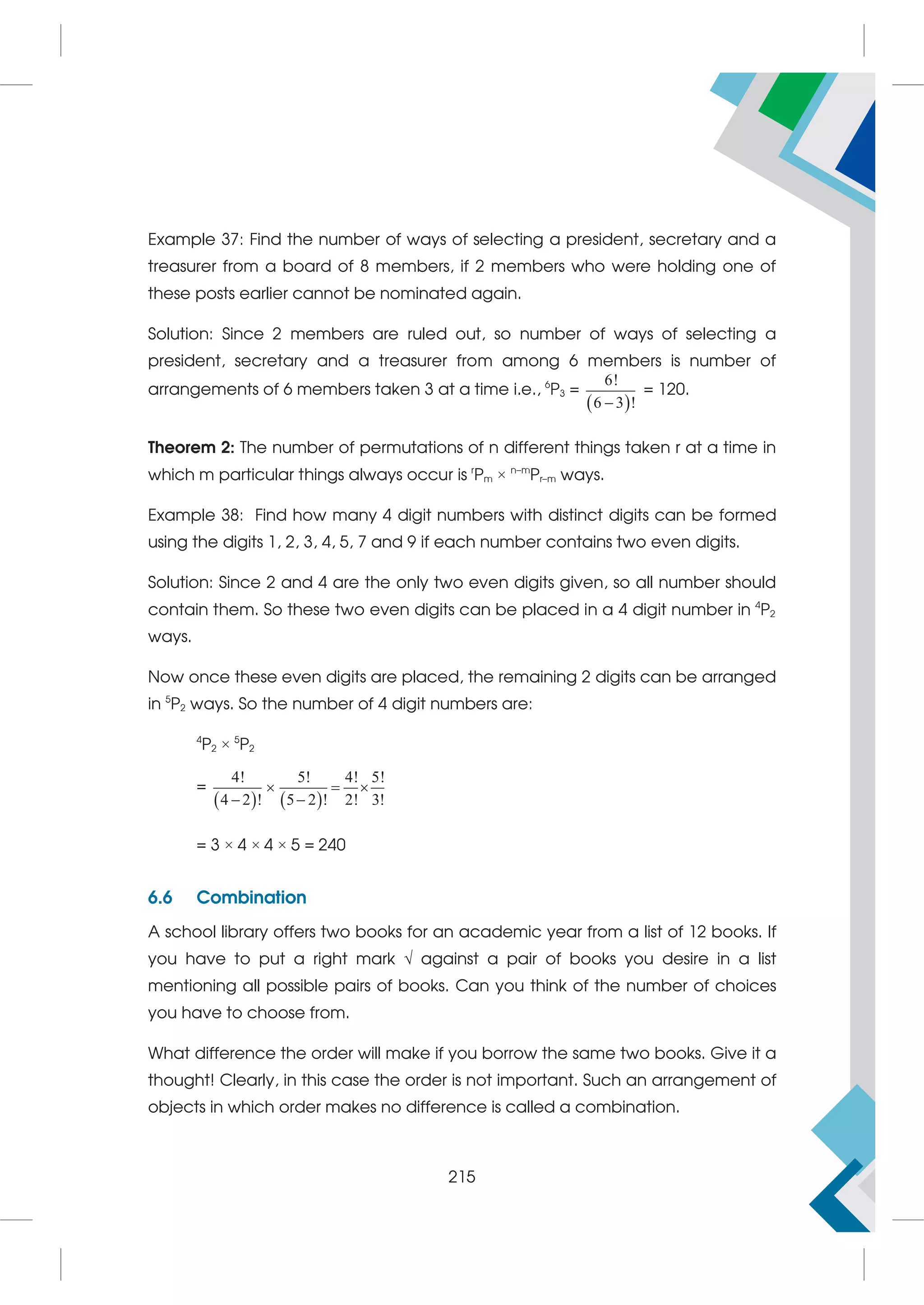 Example 37: Find the number of ways of selecting a president, secretary and a
treasurer from a board of 8 members, if 2 members who were holding one of
these posts earlier cannot be nominated again.
Solution: Since 2 members are ruled out, so number of ways of selecting a
president, secretary and a treasurer from among 6 members is number of
arrangements of 6 members taken 3 at a time i.e., 6
P3 =
 
6!
6 3 !

= 120.
Theorem 2: The number of permutations of n different things taken r at a time in
which m particular things always occur is r
Pm × n–m
Pr–m ways.
Example 38: Find how many 4 digit numbers with distinct digits can be formed
using the digits 1, 2, 3, 4, 5, 7 and 9 if each number contains two even digits.
Solution: Since 2 and 4 are the only two even digits given, so all number should
contain them. So these two even digits can be placed in a 4 digit number in 4
P2
ways.
Now once these even digits are placed, the remaining 2 digits can be arranged
in 5
P2 ways. So the number of 4 digit numbers are:
4
P2 × 5
P2
=
   
4! 5! 4! 5!
4 2 ! 5 2 ! 2! 3!
  
 
= 3 × 4 × 4 × 5 = 240
6.6 Combination
A school library offers two books for an academic year from a list of 12 books. If
you have to put a right mark  against a pair of books you desire in a list
mentioning all possible pairs of books. Can you think of the number of choices
you have to choose from.
What difference the order will make if you borrow the same two books. Give it a
thought! Clearly, in this case the order is not important. Such an arrangement of
objects in which order makes no difference is called a combination.
215
 