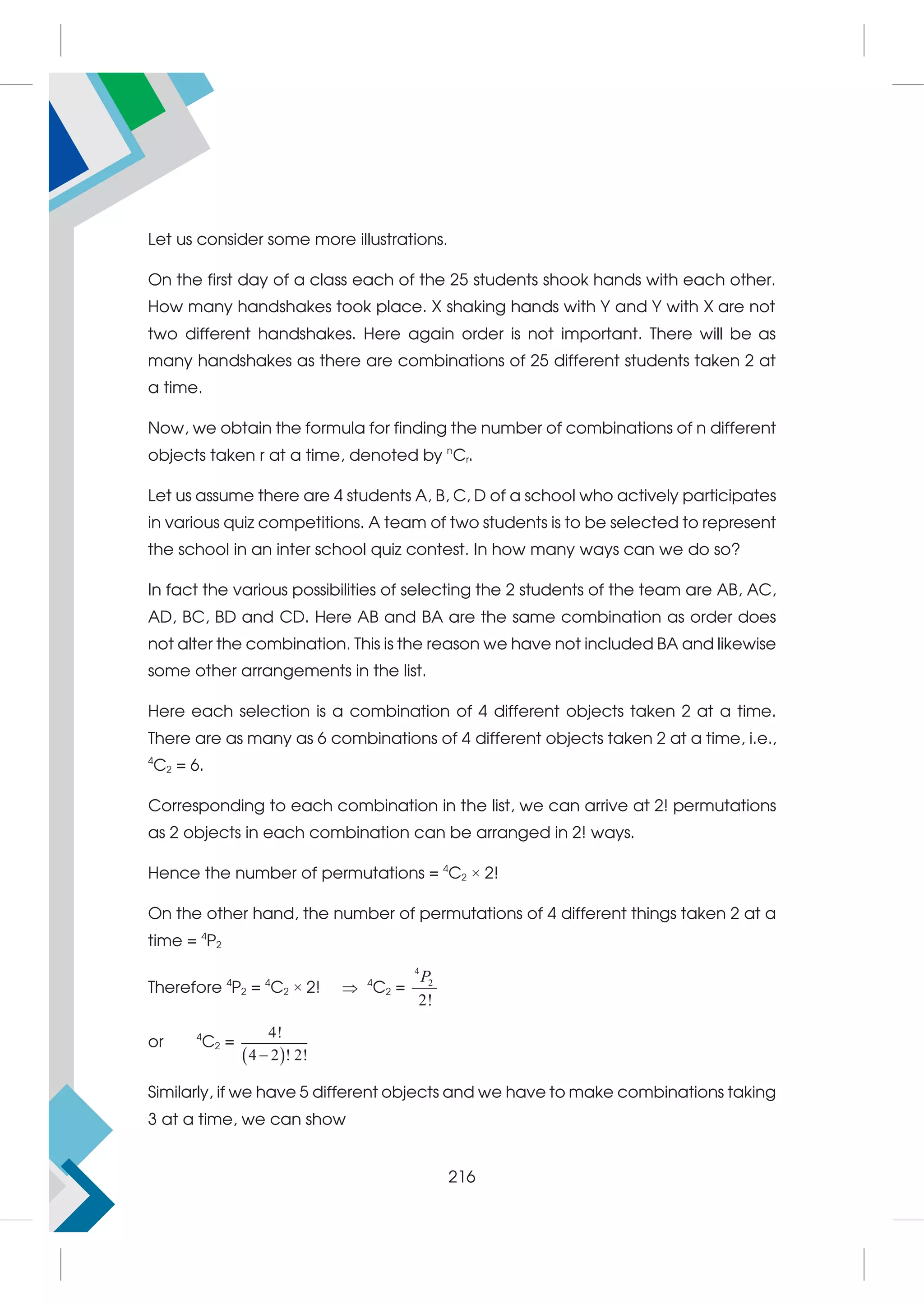 Let us consider some more illustrations.
On the first day of a class each of the 25 students shook hands with each other.
How many handshakes took place. X shaking hands with Y and Y with X are not
two different handshakes. Here again order is not important. There will be as
many handshakes as there are combinations of 25 different students taken 2 at
a time.
Now, we obtain the formula for finding the number of combinations of n different
objects taken r at a time, denoted by n
Cr.
Let us assume there are 4 students A, B, C, D of a school who actively participates
in various quiz competitions. A team of two students is to be selected to represent
the school in an inter school quiz contest. In how many ways can we do so?
In fact the various possibilities of selecting the 2 students of the team are AB, AC,
AD, BC, BD and CD. Here AB and BA are the same combination as order does
not alter the combination. This is the reason we have not included BA and likewise
some other arrangements in the list.
Here each selection is a combination of 4 different objects taken 2 at a time.
There are as many as 6 combinations of 4 different objects taken 2 at a time, i.e.,
4
C2 = 6.
Corresponding to each combination in the list, we can arrive at 2! permutations
as 2 objects in each combination can be arranged in 2! ways.
Hence the number of permutations = 4
C2 × 2!
On the other hand, the number of permutations of 4 different things taken 2 at a
time = 4
P2
Therefore 4
P2 = 4
C2 × 2!  4
C2 =
4
2
2!
P
or 4
C2 =
 
4!
4 2 ! 2!

Similarly, if we have 5 different objects and we have to make combinations taking
3 at a time, we can show
216
 