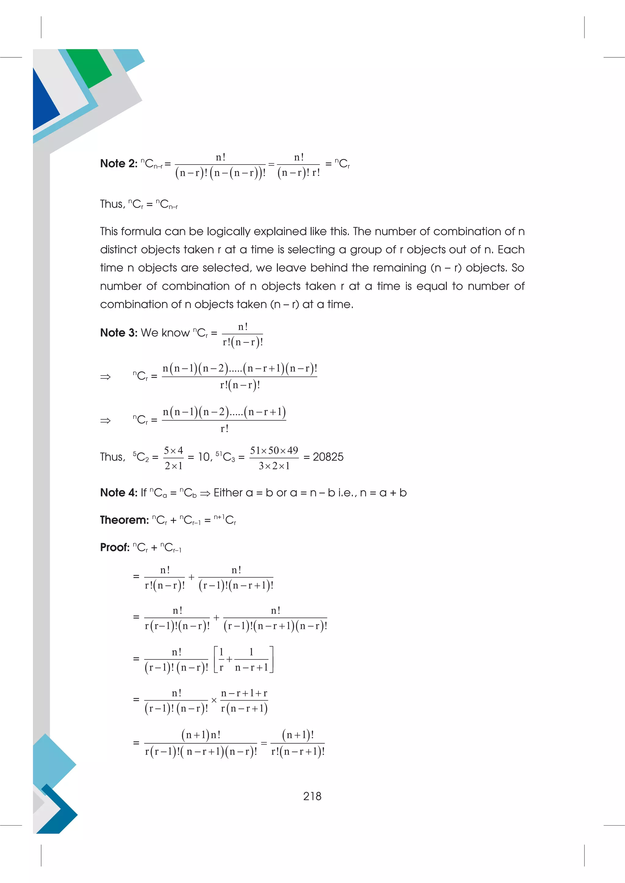 Note 2: n
Cn–r =
   
   
n! n!
n r ! r!
n r ! n n r !


  
= n
Cr
Thus, n
Cr = n
Cn–r
This formula can be logically explained like this. The number of combination of n
distinct objects taken r at a time is selecting a group of r objects out of n. Each
time n objects are selected, we leave behind the remaining (n – r) objects. So
number of combination of n objects taken r at a time is equal to number of
combination of n objects taken (n – r) at a time.
Note 3: We know n
Cr =
 
n!
r! n r !

 n
Cr =
     
 
n n 1 n 2 ..... n r 1 n r !
r! n r !
    

 n
Cr =
    
n n 1 n 2 ..... n r 1
r!
   
Thus, 5
C2 =
5 4
2 1


= 10, 51
C3 =
51 50 49
3 2 1
 
 
= 20825
Note 4: If n
Ca = n
Cb  Either a = b or a = n – b i.e., n = a + b
Theorem: n
Cr + n
Cr–1 = n+1
Cr
Proof: n
Cr + n
Cr–1
=
     
n! n!
r! n r ! r 1 ! n r 1 !

   
=
        
n! n!
r r 1 ! n r ! r 1 ! n r 1 n r !

     
=
   
n! 1 1
r 1 ! n r ! r n r 1
 

 
   
 
=
     
n! n r 1 r
r 1 ! n r ! r n r 1
  

   
=
 
    
 
 
n 1 n! n 1 !
r r 1 ! n r 1 n r ! r! n r 1 !
 

     
218
 