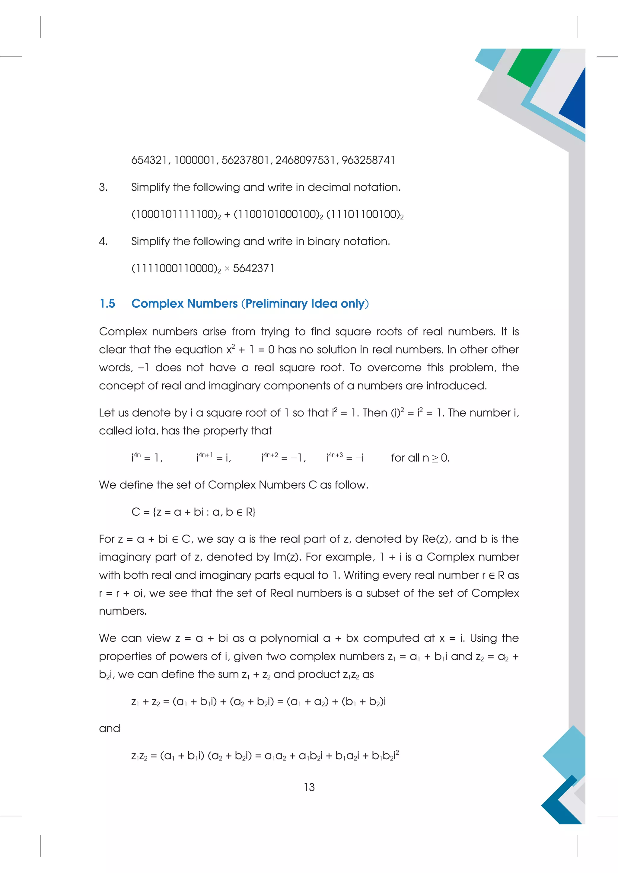 654321, 1000001, 56237801, 2468097531, 963258741
3. Simplify the following and write in decimal notation.
(1000101111100)2 + (1100101000100)2 (11101100100)2
4. Simplify the following and write in binary notation.
(1111000110000)2 × 5642371
1.5 Complex Numbers (Preliminary Idea only)
Complex numbers arise from trying to find square roots of real numbers. It is
clear that the equation x2
+ 1 = 0 has no solution in real numbers. In other other
words, –1 does not have a real square root. To overcome this problem, the
concept of real and imaginary components of a numbers are introduced.
Let us denote by i a square root of 1 so that i2
= 1. Then (i)2
= i2
= 1. The number i,
called iota, has the property that
i4n
= 1, i4n+1
= i, i4n+2
= −1, i4n+3
= −i for all n ≥ 0.
We define the set of Complex Numbers C as follow.
C = {z = a + bi : a, b ∈ R}
For z = a + bi ∈ C, we say a is the real part of z, denoted by Re(z), and b is the
imaginary part of z, denoted by Im(z). For example, 1 + i is a Complex number
with both real and imaginary parts equal to 1. Writing every real number r ∈ R as
r = r + oi, we see that the set of Real numbers is a subset of the set of Complex
numbers.
We can view z = a + bi as a polynomial a + bx computed at x = i. Using the
properties of powers of i, given two complex numbers z1 = a1 + b1i and z2 = a2 +
b2i, we can define the sum z1 + z2 and product z1z2 as
z1 + z2 = (a1 + b1i) + (a2 + b2i) = (a1 + a2) + (b1 + b2)i
and
z1z2 = (a1 + b1i) (a2 + b2i) = a1a2 + a1b2i + b1a2i + b1b2i2
13
 