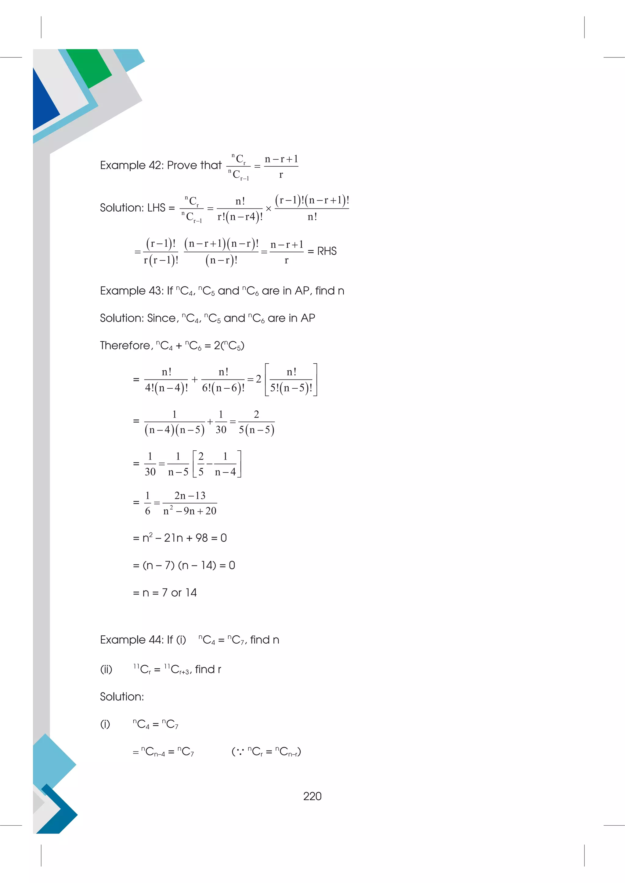 Example 42: Prove that
n
r
n
r 1
C n r 1
C r

 

Solution: LHS =
 
   
n
r
n
r 1
r 1 ! n r 1 !
C n!
C r! n r4 ! n!

  
 

 
 
  
 
r 1 ! n r 1 n r ! n r 1
r r 1 ! n r ! r
     
 
 
= RHS
Example 43: If n
C4, n
C5 and n
C6 are in AP, find n
Solution: Since, n
C4, n
C5 and n
C6 are in AP
Therefore, n
C4 + n
C6 = 2(n
C5)
=
     
n! n! n!
2
4! n 4 ! 6! n 6 ! 5! n 5 !
 
   
  
 
=
    
1 1 2
n 4 n 5 30 5 n 5
 
  
=
1 1 2 1
30 n 5 5 n 4
 
 
 
 
 
= 2
1 2n 13
6 n 9n 20


 
= n2
– 21n + 98 = 0
= (n – 7) (n – 14) = 0
= n = 7 or 14
Example 44: If (i) n
C4 = n
C7, find n
(ii) 11
Cr = 11
Cr+3, find r
Solution:
(i) n
C4 = n
C7
n
Cn–4 = n
C7 ( n
Cr = n
Cn–r)
220
 