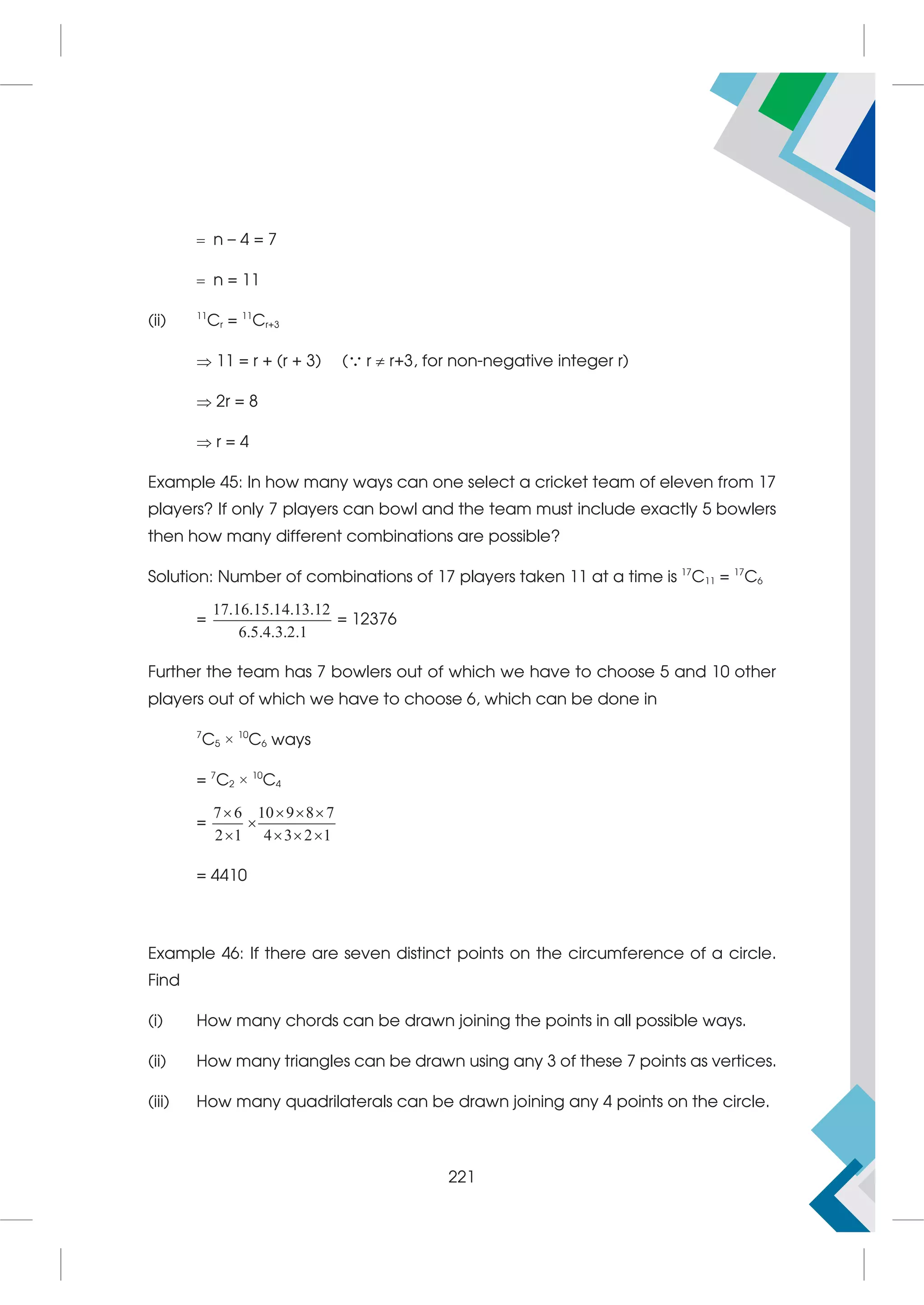  n – 4 = 7
 n = 11
(ii) 11
Cr = 11
Cr+3
 11 = r + (r + 3) ( r  r+3, for non-negative integer r)
 2r = 8
 r = 4
Example 45: In how many ways can one select a cricket team of eleven from 17
players? If only 7 players can bowl and the team must include exactly 5 bowlers
then how many different combinations are possible?
Solution: Number of combinations of 17 players taken 11 at a time is 17
C11 = 17
C6
=
17.16.15.14.13.12
6.5.4.3.2.1
= 12376
Further the team has 7 bowlers out of which we have to choose 5 and 10 other
players out of which we have to choose 6, which can be done in
7
C5 × 10
C6 ways
= 7
C2 × 10
C4
=
7 6 10 9 8 7
2 1 4 3 2 1
   

   
= 4410
Example 46: If there are seven distinct points on the circumference of a circle.
Find
(i) How many chords can be drawn joining the points in all possible ways.
(ii) How many triangles can be drawn using any 3 of these 7 points as vertices.
(iii) How many quadrilaterals can be drawn joining any 4 points on the circle.
221
 
