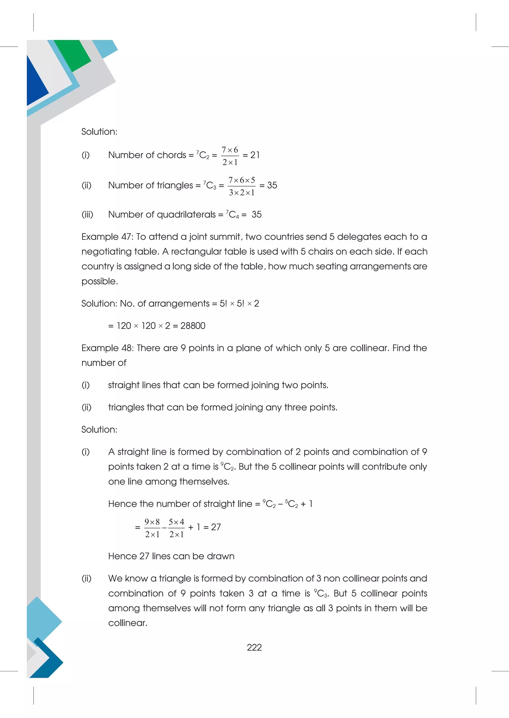Solution:
(i) Number of chords = 7
C2 =
7 6
2 1


= 21
(ii) Number of triangles = 7
C3 =
7 6 5
3 2 1
 
 
= 35
(iii) Number of quadrilaterals = 7
C4 = 35
Example 47: To attend a joint summit, two countries send 5 delegates each to a
negotiating table. A rectangular table is used with 5 chairs on each side. If each
country is assigned a long side of the table, how much seating arrangements are
possible.
Solution: No. of arrangements = 5! × 5! × 2
= 120 × 120 × 2 = 28800
Example 48: There are 9 points in a plane of which only 5 are collinear. Find the
number of
(i) straight lines that can be formed joining two points.
(ii) triangles that can be formed joining any three points.
Solution:
(i) A straight line is formed by combination of 2 points and combination of 9
points taken 2 at a time is 9
C2. But the 5 collinear points will contribute only
one line among themselves.
Hence the number of straight line = 9
C2 – 5
C2 + 1
=
9 8 5 4
2 1 2 1
 

 
+ 1 = 27
Hence 27 lines can be drawn
(ii) We know a triangle is formed by combination of 3 non collinear points and
combination of 9 points taken 3 at a time is 9
C3. But 5 collinear points
among themselves will not form any triangle as all 3 points in them will be
collinear.
222
 