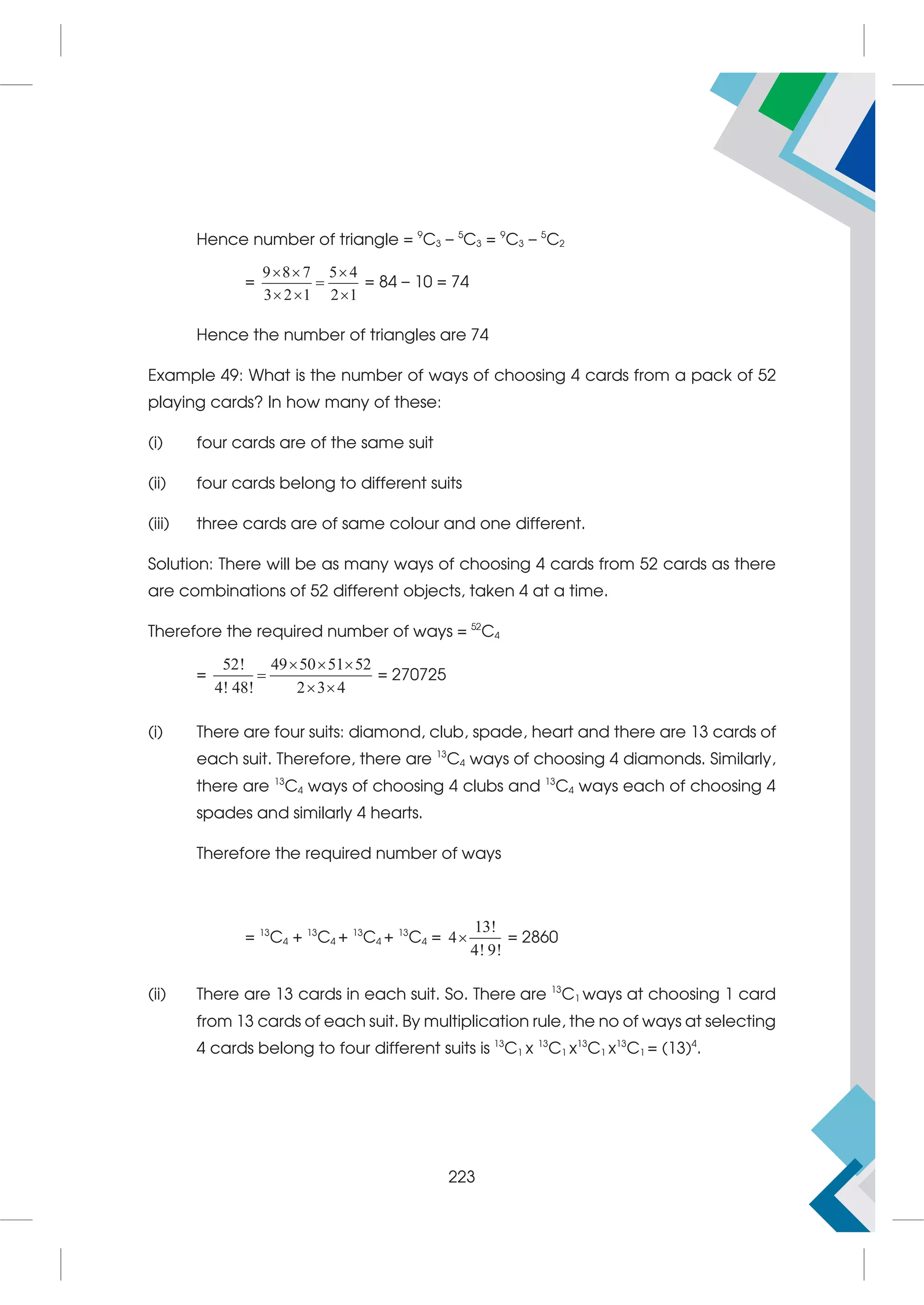 Hence number of triangle = 9
C3 – 5
C3 = 9
C3 – 5
C2
=
9 8 7 5 4
3 2 1 2 1
  

  
= 84 – 10 = 74
Hence the number of triangles are 74
Example 49: What is the number of ways of choosing 4 cards from a pack of 52
playing cards? In how many of these:
(i) four cards are of the same suit
(ii) four cards belong to different suits
(iii) three cards are of same colour and one different.
Solution: There will be as many ways of choosing 4 cards from 52 cards as there
are combinations of 52 different objects, taken 4 at a time.
Therefore the required number of ways = 52
C4
=
52! 49 50 51 52
4! 48! 2 3 4
  

 
= 270725
(i) There are four suits: diamond, club, spade, heart and there are 13 cards of
each suit. Therefore, there are 13
C4 ways of choosing 4 diamonds. Similarly,
there are 13
C4 ways of choosing 4 clubs and 13
C4 ways each of choosing 4
spades and similarly 4 hearts.
Therefore the required number of ways
= 13
C4 + 13
C4 + 13
C4 + 13
C4 =
13!
4
4! 9!
 = 2860
(ii) There are 13 cards in each suit. So. There are 13
C1 ways at choosing 1 card
from 13 cards of each suit. By multiplication rule, the no of ways at selecting
4 cards belong to four different suits is 13
C1 x 13
C1 x13
C1 x13
C1 = (13)4
.
223
 