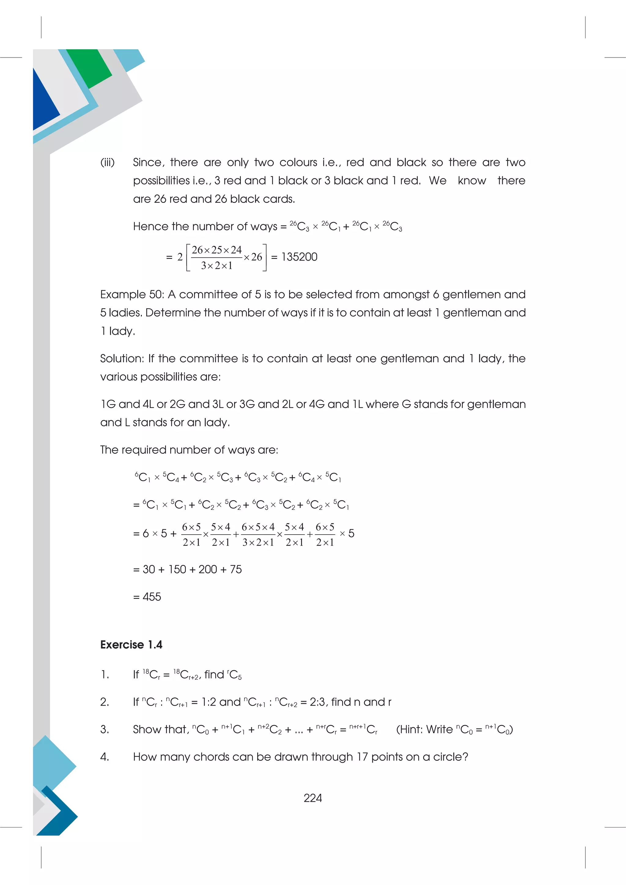 (iii) Since, there are only two colours i.e., red and black so there are two
possibilities i.e., 3 red and 1 black or 3 black and 1 red. We know there
are 26 red and 26 black cards.
Hence the number of ways = 26
C3 × 26
C1 + 26
C1 × 26
C3
=
26 25 24
2 26
3 2 1
 
 

 
 
 
= 135200
Example 50: A committee of 5 is to be selected from amongst 6 gentlemen and
5 ladies. Determine the number of ways if it is to contain at least 1 gentleman and
1 lady.
Solution: If the committee is to contain at least one gentleman and 1 lady, the
various possibilities are:
1G and 4L or 2G and 3L or 3G and 2L or 4G and 1L where G stands for gentleman
and L stands for an lady.
The required number of ways are:
6
C1 × 5
C4 + 6
C2 × 5
C3 + 6
C3 × 5
C2 + 6
C4 × 5
C1
= 6
C1 × 5
C1 + 6
C2 × 5
C2 + 6
C3 × 5
C2 + 6
C2 × 5
C1
= 6 × 5 +
6 5 5 4 6 5 4 5 4 6 5
2 1 2 1 3 2 1 2 1 2 1
     
   
     
× 5
= 30 + 150 + 200 + 75
= 455
Exercise 1.4
1. If 18
Cr = 18
Cr+2, find r
C5
2. If n
Cr : n
Cr+1 = 1:2 and n
Cr+1 : n
Cr+2 = 2:3, find n and r
3. Show that, n
C0 + n+1
C1 + n+2
C2 + ... + n+r
Cr = n+r+1
Cr (Hint: Write n
C0 = n+1
C0)
4. How many chords can be drawn through 17 points on a circle?
224
 