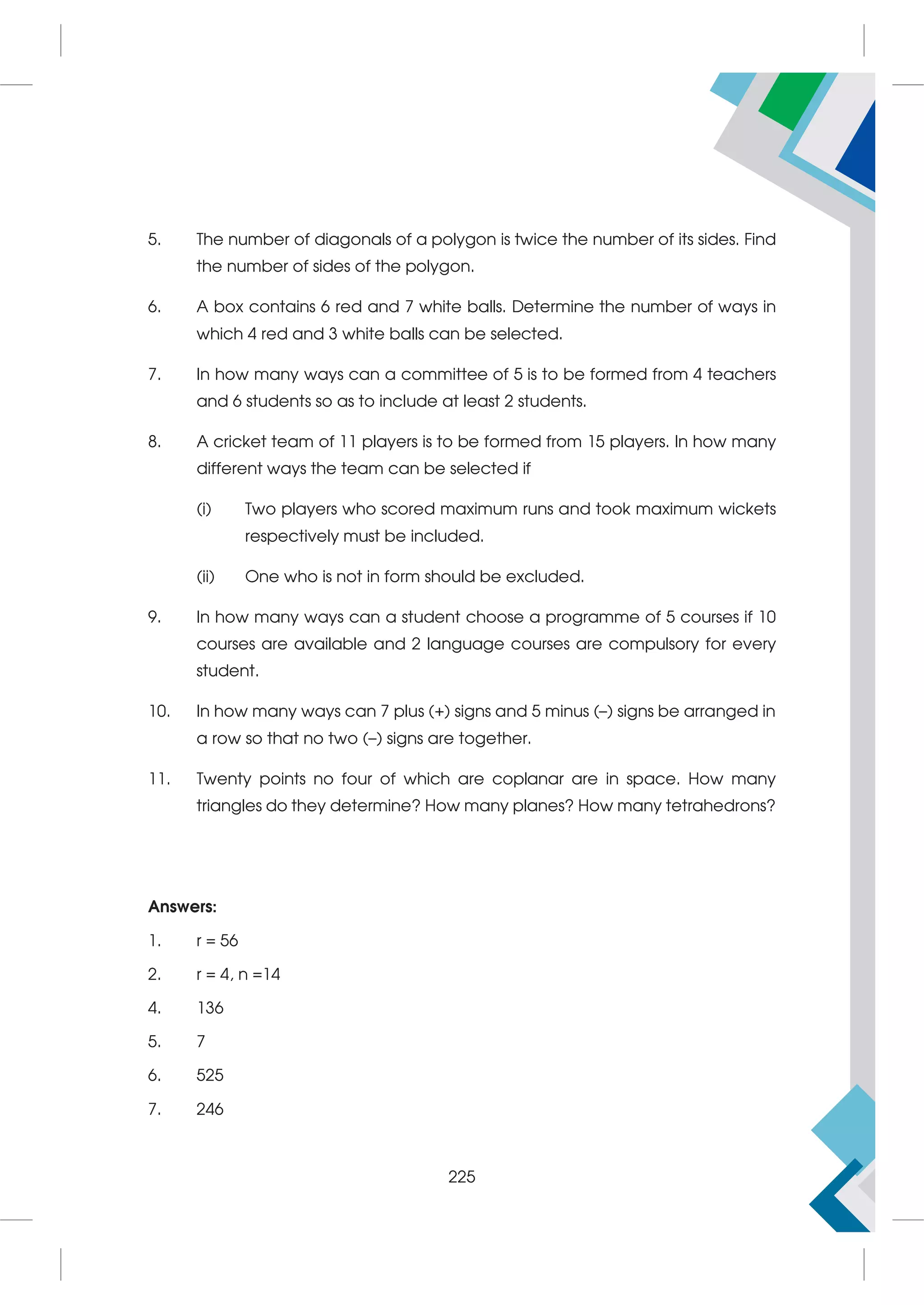 5. The number of diagonals of a polygon is twice the number of its sides. Find
the number of sides of the polygon.
6. A box contains 6 red and 7 white balls. Determine the number of ways in
which 4 red and 3 white balls can be selected.
7. In how many ways can a committee of 5 is to be formed from 4 teachers
and 6 students so as to include at least 2 students.
8. A cricket team of 11 players is to be formed from 15 players. In how many
different ways the team can be selected if
(i) Two players who scored maximum runs and took maximum wickets
respectively must be included.
(ii) One who is not in form should be excluded.
9. In how many ways can a student choose a programme of 5 courses if 10
courses are available and 2 language courses are compulsory for every
student.
10. In how many ways can 7 plus (+) signs and 5 minus (–) signs be arranged in
a row so that no two (–) signs are together.
11. Twenty points no four of which are coplanar are in space. How many
triangles do they determine? How many planes? How many tetrahedrons?
Answers:
1. r = 56
2. r = 4, n =14
4. 136
5. 7
6. 525
7. 246
225
 