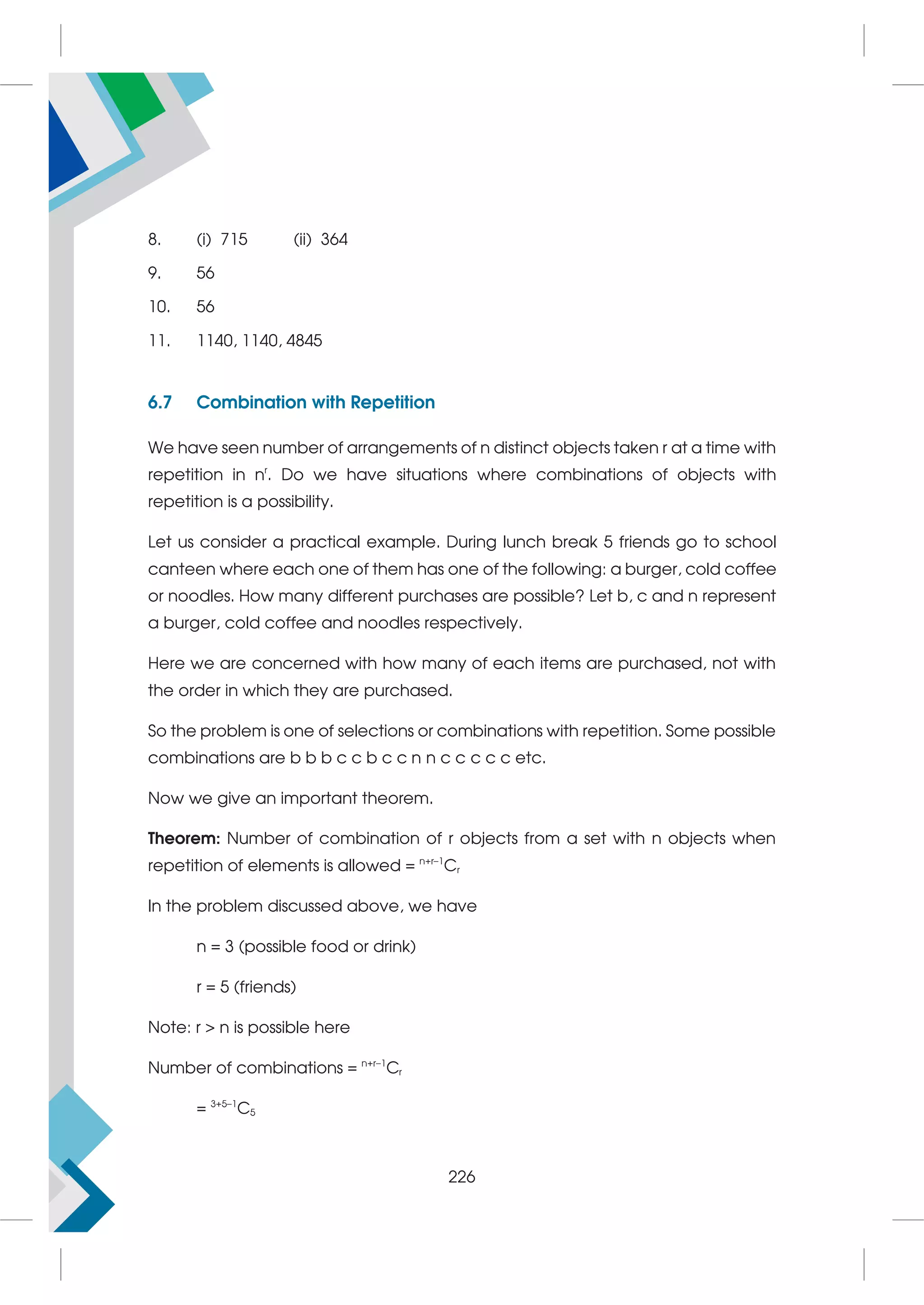 8. (i) 715 (ii) 364
9. 56
10. 56
11. 1140, 1140, 4845
6.7 Combination with Repetition
We have seen number of arrangements of n distinct objects taken r at a time with
repetition in nr
. Do we have situations where combinations of objects with
repetition is a possibility.
Let us consider a practical example. During lunch break 5 friends go to school
canteen where each one of them has one of the following: a burger, cold coffee
or noodles. How many different purchases are possible? Let b, c and n represent
a burger, cold coffee and noodles respectively.
Here we are concerned with how many of each items are purchased, not with
the order in which they are purchased.
So the problem is one of selections or combinations with repetition. Some possible
combinations are b b b c c b c c n n c c c c c etc.
Now we give an important theorem.
Theorem: Number of combination of r objects from a set with n objects when
repetition of elements is allowed = n+r–1
Cr
In the problem discussed above, we have
n = 3 (possible food or drink)
r = 5 (friends)
Note: r  n is possible here
Number of combinations = n+r–1
Cr
= 3+5–1
C5
226
 