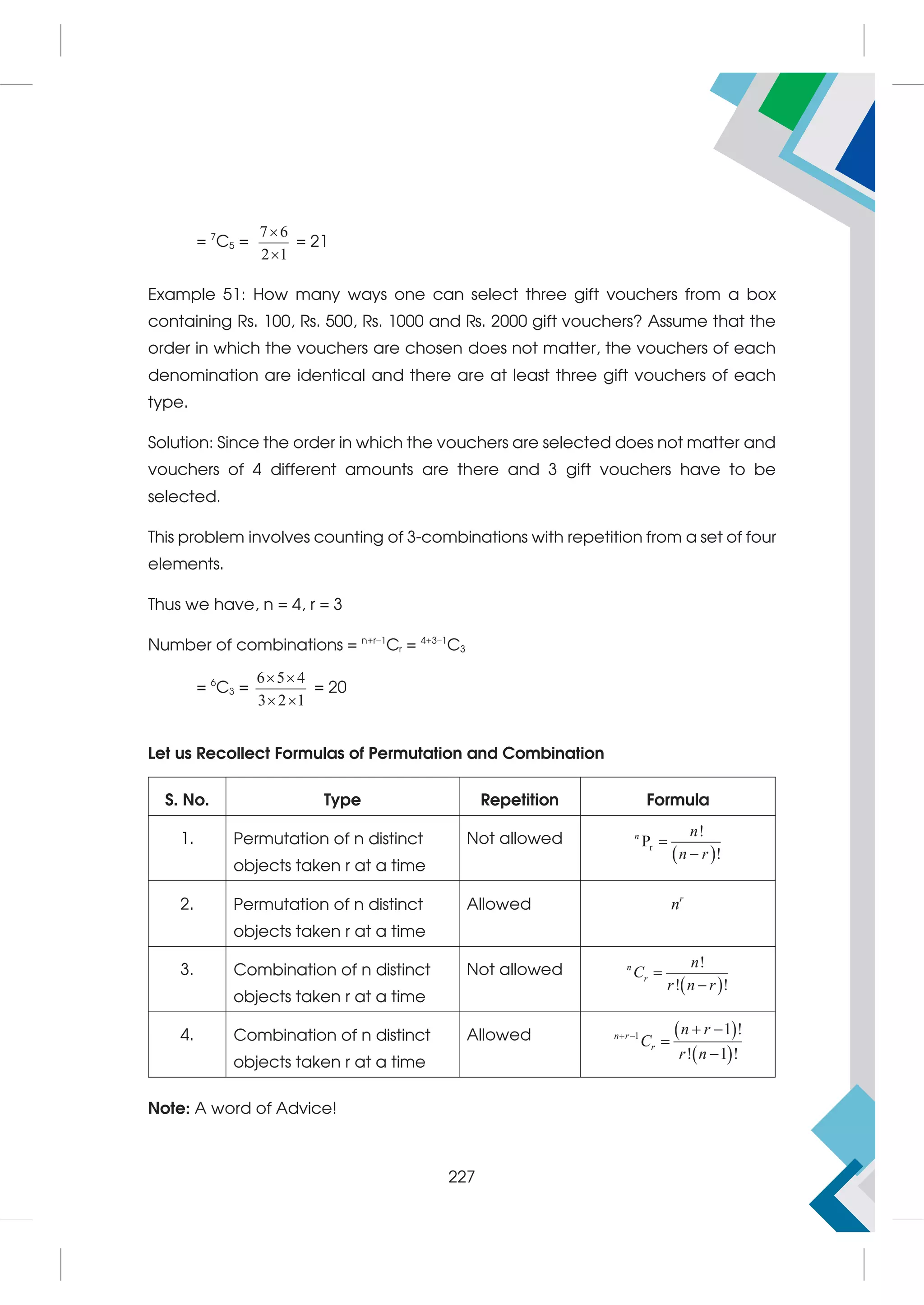 = 7
C5 =
7 6
2 1


= 21
Example 51: How many ways one can select three gift vouchers from a box
containing Rs. 100, Rs. 500, Rs. 1000 and Rs. 2000 gift vouchers? Assume that the
order in which the vouchers are chosen does not matter, the vouchers of each
denomination are identical and there are at least three gift vouchers of each
type.
Solution: Since the order in which the vouchers are selected does not matter and
vouchers of 4 different amounts are there and 3 gift vouchers have to be
selected.
This problem involves counting of 3-combinations with repetition from a set of four
elements.
Thus we have, n = 4, r = 3
Number of combinations = n+r–1
Cr = 4+3–1
C3
= 6
C3 =
6 5 4
3 2 1
 
 
= 20
Let us Recollect Formulas of Permutation and Combination
S. No. Type Repetition Formula
1. Permutation of n distinct
objects taken r at a time
Not allowed
 
r
!
P
!
n n
n r


2. Permutation of n distinct
objects taken r at a time
Allowed r
n
3. Combination of n distinct
objects taken r at a time
Not allowed
 
!
! !
n
r
n
C
r n r


4. Combination of n distinct
objects taken r at a time
Allowed  
 
1 1 !
! 1 !
n r
r
n r
C
r n
   


Note: A word of Advice!
227
 