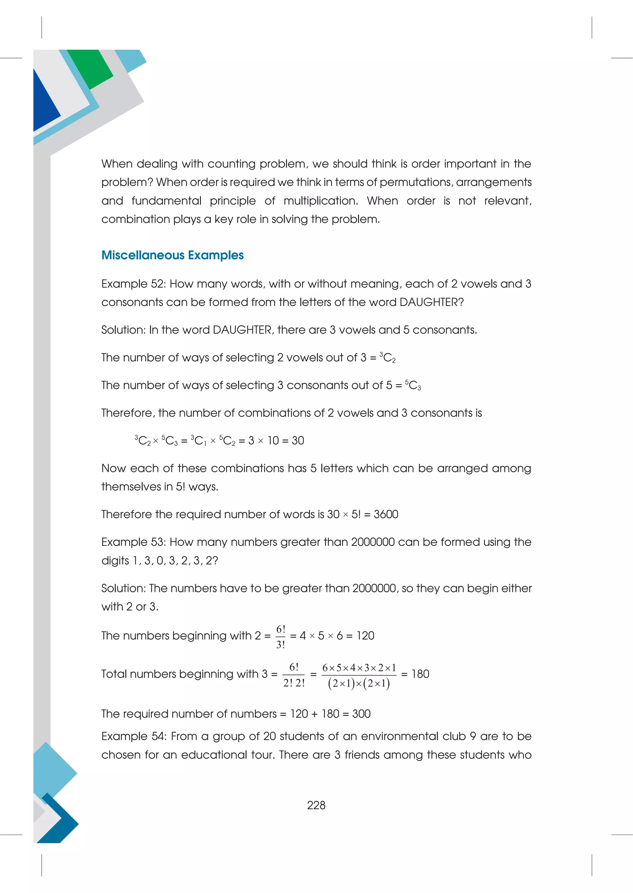 When dealing with counting problem, we should think is order important in the
problem? When order is required we think in terms of permutations, arrangements
and fundamental principle of multiplication. When order is not relevant,
combination plays a key role in solving the problem.
Miscellaneous Examples
Example 52: How many words, with or without meaning, each of 2 vowels and 3
consonants can be formed from the letters of the word DAUGHTER?
Solution: In the word DAUGHTER, there are 3 vowels and 5 consonants.
The number of ways of selecting 2 vowels out of 3 = 3
C2
The number of ways of selecting 3 consonants out of 5 = 5
C3
Therefore, the number of combinations of 2 vowels and 3 consonants is
3
C2 × 5
C3 = 3
C1 × 5
C2 = 3 × 10 = 30
Now each of these combinations has 5 letters which can be arranged among
themselves in 5! ways.
Therefore the required number of words is 30 × 5! = 3600
Example 53: How many numbers greater than 2000000 can be formed using the
digits 1, 3, 0, 3, 2, 3, 2?
Solution: The numbers have to be greater than 2000000, so they can begin either
with 2 or 3.
The numbers beginning with 2 =
6!
3!
= 4 × 5 × 6 = 120
Total numbers beginning with 3 =
6!
2! 2!
=
   
6 5 4 3 2 1
2 1 2 1
    
  
= 180
The required number of numbers = 120 + 180 = 300
Example 54: From a group of 20 students of an environmental club 9 are to be
chosen for an educational tour. There are 3 friends among these students who
228
 