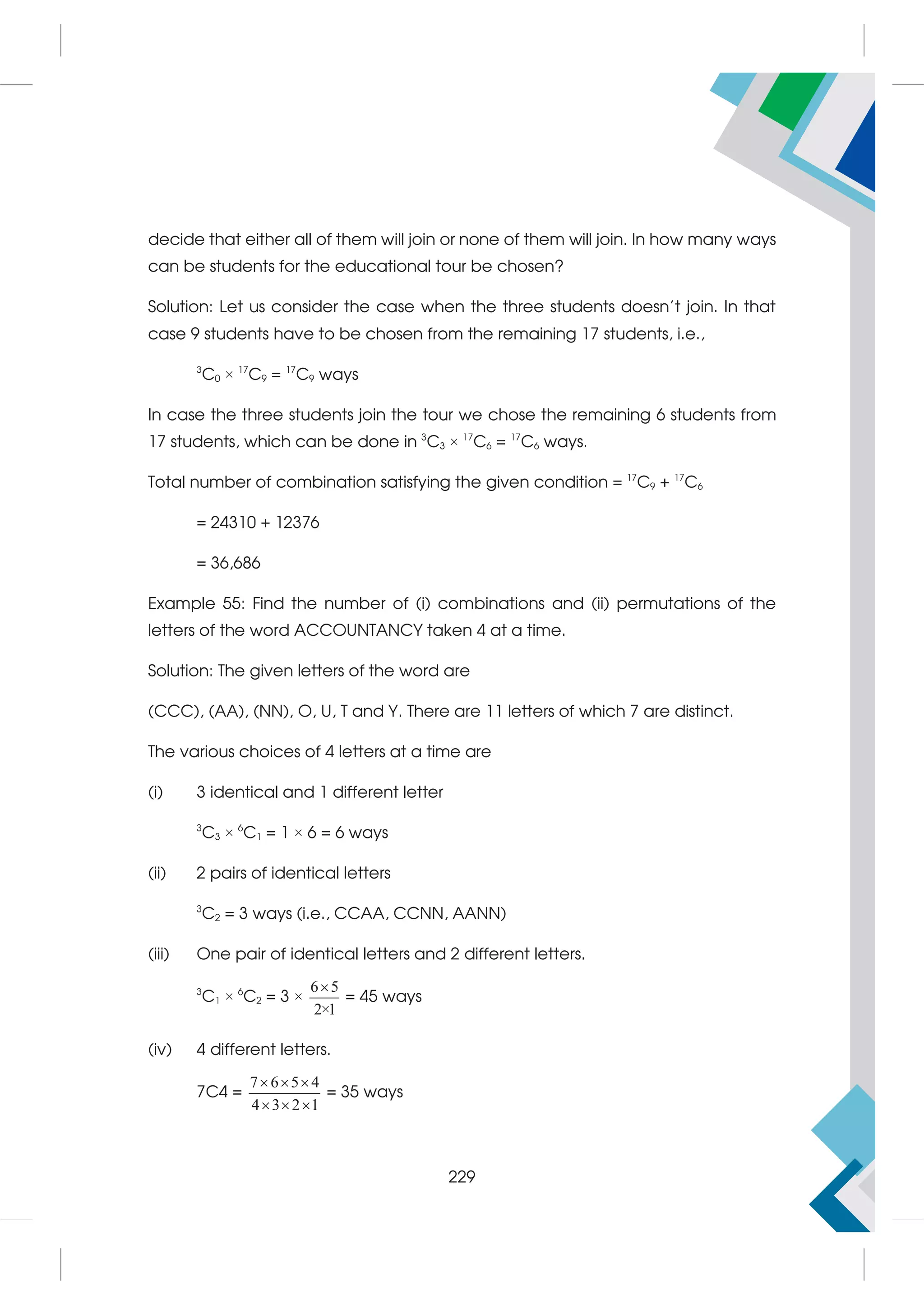 decide that either all of them will join or none of them will join. In how many ways
can be students for the educational tour be chosen?
Solution: Let us consider the case when the three students doesn't join. In that
case 9 students have to be chosen from the remaining 17 students, i.e.,
3
C0 × 17
C9 = 17
C9 ways
In case the three students join the tour we chose the remaining 6 students from
17 students, which can be done in 3
C3 × 17
C6 = 17
C6 ways.
Total number of combination satisfying the given condition = 17
C9 + 17
C6
= 24310 + 12376
= 36,686
Example 55: Find the number of (i) combinations and (ii) permutations of the
letters of the word ACCOUNTANCY taken 4 at a time.
Solution: The given letters of the word are
(CCC), (AA), (NN), O, U, T and Y. There are 11 letters of which 7 are distinct.
The various choices of 4 letters at a time are
(i) 3 identical and 1 different letter
3
C3 × 6
C1 = 1 × 6 = 6 ways
(ii) 2 pairs of identical letters
3
C2 = 3 ways (i.e., CCAA, CCNN, AANN)
(iii) One pair of identical letters and 2 different letters.
3
C1 × 6
C2 = 3 ×
6 5
2×1

= 45 ways
(iv) 4 different letters.
7C4 =
7 6 5 4
4 3 2 1
  
  
= 35 ways
229
 