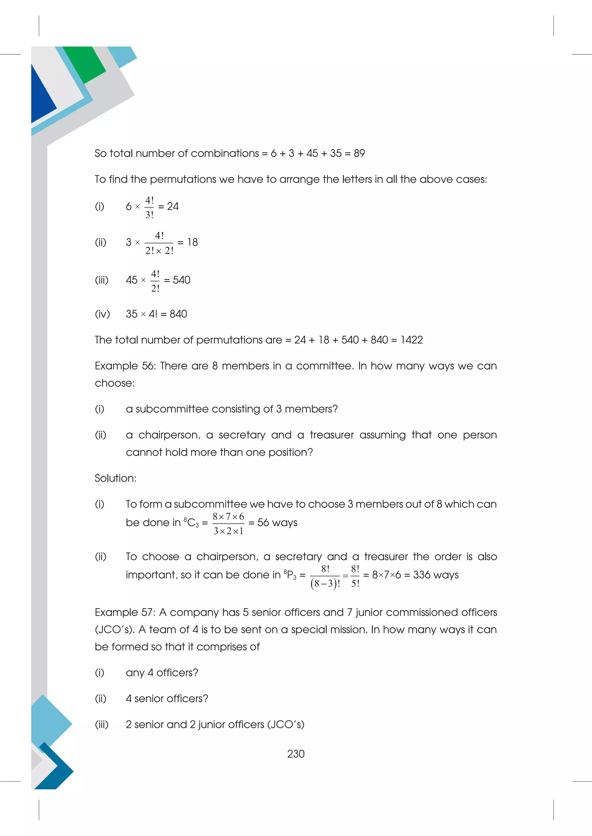 So total number of combinations = 6 + 3 + 45 + 35 = 89
To find the permutations we have to arrange the letters in all the above cases:
(i) 6 ×
4!
3!
= 24
(ii) 3 ×
4!
2! 2!

= 18
(iii) 45 ×
4!
2!
= 540
(iv) 35 × 4! = 840
The total number of permutations are = 24 + 18 + 540 + 840 = 1422
Example 56: There are 8 members in a committee. In how many ways we can
choose:
(i) a subcommittee consisting of 3 members?
(ii) a chairperson, a secretary and a treasurer assuming that one person
cannot hold more than one position?
Solution:
(i) To form a subcommittee we have to choose 3 members out of 8 which can
be done in 8
C3 =
8 7 6
3 2 1
 
 
= 56 ways
(ii) To choose a chairperson, a secretary and a treasurer the order is also
important, so it can be done in 8
P3 =
 
8! 8!
8 3 ! 5!


= 8×7×6 = 336 ways
Example 57: A company has 5 senior officers and 7 junior commissioned officers
(JCO's). A team of 4 is to be sent on a special mission. In how many ways it can
be formed so that it comprises of
(i) any 4 officers?
(ii) 4 senior officers?
(iii) 2 senior and 2 junior officers (JCO's)
230
 