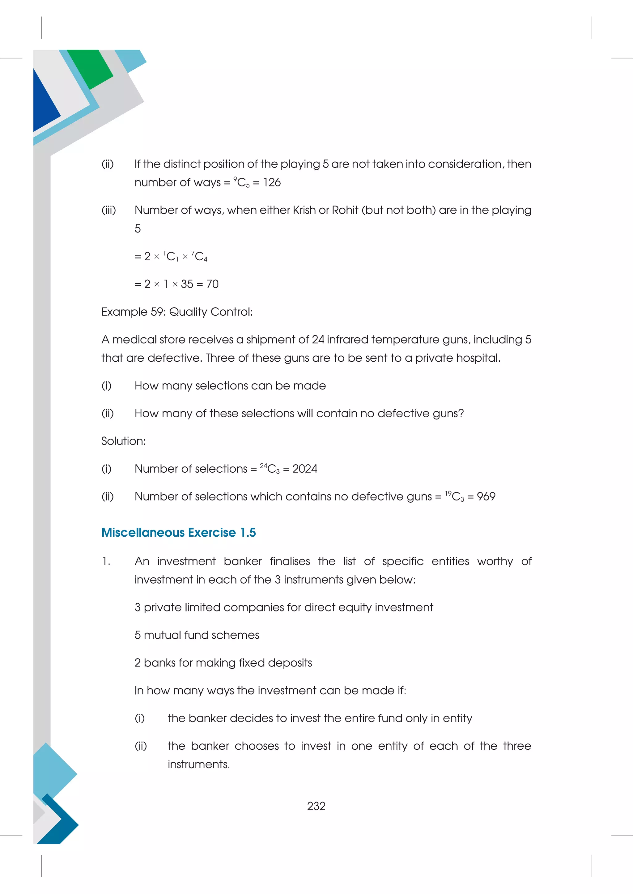 (ii) If the distinct position of the playing 5 are not taken into consideration, then
number of ways = 9
C5 = 126
(iii) Number of ways, when either Krish or Rohit (but not both) are in the playing
5
= 2 × 1
C1 × 7
C4
= 2 × 1 × 35 = 70
Example 59: Quality Control:
A medical store receives a shipment of 24 infrared temperature guns, including 5
that are defective. Three of these guns are to be sent to a private hospital.
(i) How many selections can be made
(ii) How many of these selections will contain no defective guns?
Solution:
(i) Number of selections = 24
C3 = 2024
(ii) Number of selections which contains no defective guns = 19
C3 = 969
Miscellaneous Exercise 1.5
1. An investment banker finalises the list of specific entities worthy of
investment in each of the 3 instruments given below:
3 private limited companies for direct equity investment
5 mutual fund schemes
2 banks for making fixed deposits
In how many ways the investment can be made if:
(i) the banker decides to invest the entire fund only in entity
(ii) the banker chooses to invest in one entity of each of the three
instruments.
232
 