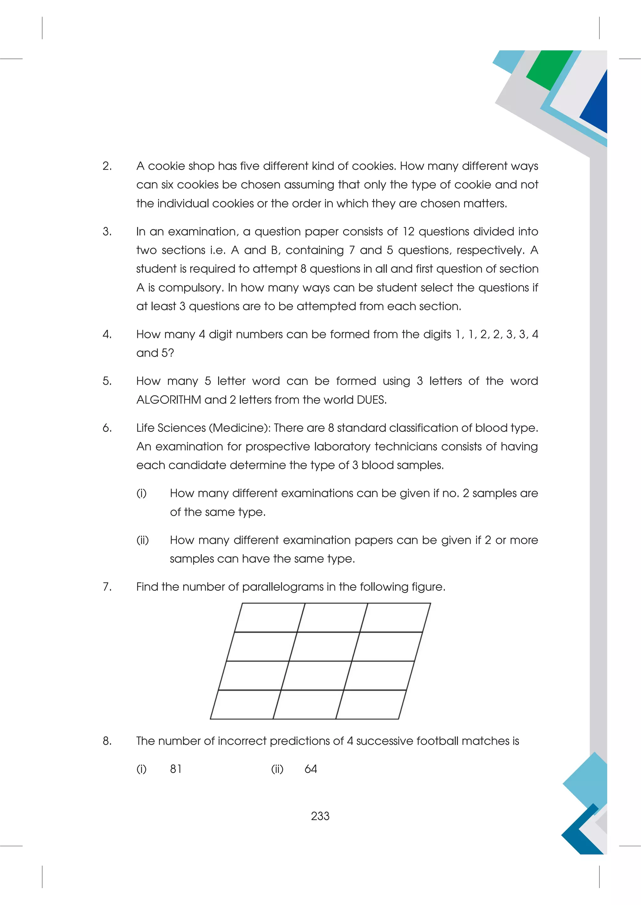 2. A cookie shop has five different kind of cookies. How many different ways
can six cookies be chosen assuming that only the type of cookie and not
the individual cookies or the order in which they are chosen matters.
3. In an examination, a question paper consists of 12 questions divided into
two sections i.e. A and B, containing 7 and 5 questions, respectively. A
student is required to attempt 8 questions in all and first question of section
A is compulsory. In how many ways can be student select the questions if
at least 3 questions are to be attempted from each section.
4. How many 4 digit numbers can be formed from the digits 1, 1, 2, 2, 3, 3, 4
and 5?
5. How many 5 letter word can be formed using 3 letters of the word
ALGORITHM and 2 letters from the world DUES.
6. Life Sciences (Medicine): There are 8 standard classification of blood type.
An examination for prospective laboratory technicians consists of having
each candidate determine the type of 3 blood samples.
(i) How many different examinations can be given if no. 2 samples are
of the same type.
(ii) How many different examination papers can be given if 2 or more
samples can have the same type.
7. Find the number of parallelograms in the following figure.
8. The number of incorrect predictions of 4 successive football matches is
(i) 81 (ii) 64
233
 