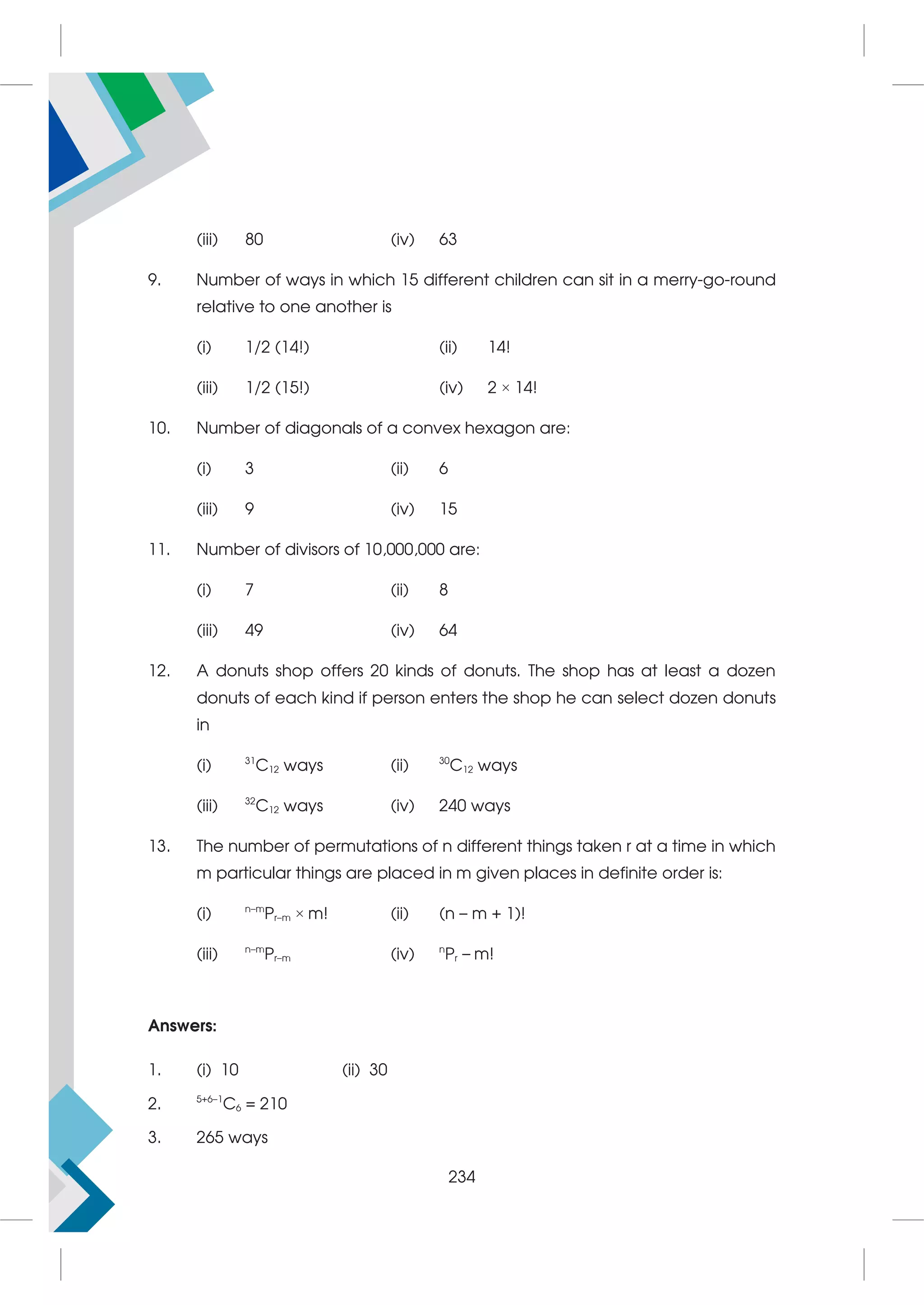 (iii) 80 (iv) 63
9. Number of ways in which 15 different children can sit in a merry-go-round
relative to one another is
(i) 1/2 (14!) (ii) 14!
(iii) 1/2 (15!) (iv) 2 × 14!
10. Number of diagonals of a convex hexagon are:
(i) 3 (ii) 6
(iii) 9 (iv) 15
11. Number of divisors of 10,000,000 are:
(i) 7 (ii) 8
(iii) 49 (iv) 64
12. A donuts shop offers 20 kinds of donuts. The shop has at least a dozen
donuts of each kind if person enters the shop he can select dozen donuts
in
(i) 31
C12 ways (ii) 30
C12 ways
(iii) 32
C12 ways (iv) 240 ways
13. The number of permutations of n different things taken r at a time in which
m particular things are placed in m given places in definite order is:
(i) n–m
Pr–m × m! (ii) (n – m + 1)!
(iii) n–m
Pr–m (iv) n
Pr – m!
Answers:
1. (i) 10 (ii) 30
2. 5+6–1
C6 = 210
3. 265 ways
234
 