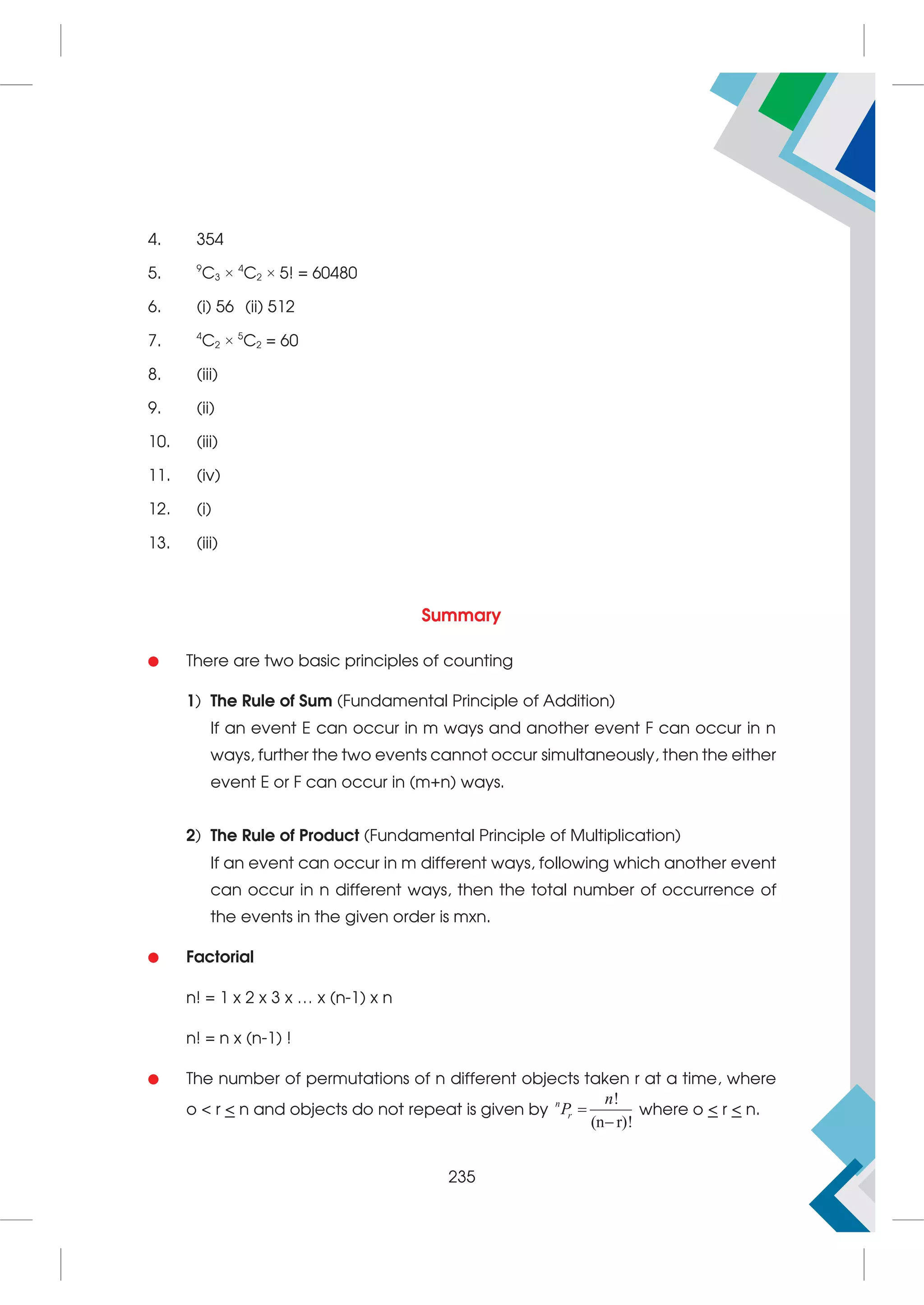 4. 354
5. 9
C3 × 4
C2 × 5! = 60480
6. (i) 56 (ii) 512
7. 4
C2 × 5
C2 = 60
8. (iii)
9. (ii)
10. (iii)
11. (iv)
12. (i)
13. (iii)
Summary

 There are two basic principles of counting
1) The Rule of Sum (Fundamental Principle of Addition)
If an event E can occur in m ways and another event F can occur in n
ways, further the two events cannot occur simultaneously, then the either
event E or F can occur in (m+n) ways.
2) The Rule of Product (Fundamental Principle of Multiplication)
If an event can occur in m different ways, following which another event
can occur in n different ways, then the total number of occurrence of
the events in the given order is mxn.
 Factorial
n! = 1 x 2 x 3 x … x (n-1) x n
n! = n x (n-1) !
 The number of permutations of n different objects taken r at a time, where
o  r  n and objects do not repeat is given by
!
(n r)!


n
r
n
P where o  r  n.
235
 