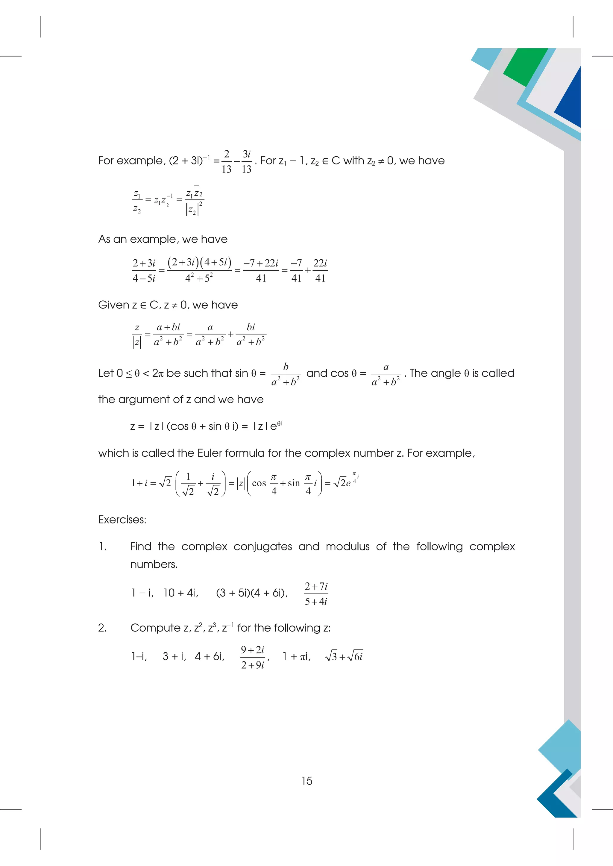 For example, (2 + 3i)−1
=
2 3
13 13
i
 . For z1 − 1, z2 ∈ C with z2  0, we have
2
2
1
1 1
1 2
2 2
z z z
z z
z z

 
As an example, we have
  
2 2
2 3 4 5
2 3 7 22 7 22
4 5 4 5 41 41 41
 
   
   
 
i i
i i i
i
Given z ∈ C, z  0, we have
2 2 2 2 2 2
z a bi a bi
z a b a b a b

  
  
Let 0 ≤ θ  2π be such that sin θ = 2 2
b
a b

and cos θ = 2 2
a
a b

. The angle θ is called
the argument of z and we have
z = |z|(cos θ + sin θ i) = |z|eθi
which is called the Euler formula for the complex number z. For example,
4
1 2 cos sin 2
4 4
2 2

   
     
 
 
 
 
i
i
i z i e

 
Exercises:
1. Find the complex conjugates and modulus of the following complex
numbers.
1 − i, 10 + 4i, (3 + 5i)(4 + 6i),
2 7
5 4
i
i


2. Compute z, z2
, z3
, z−1
for the following z:
1–i, 3 + i, 4 + 6i,
9 2
2 9
i
i


, 1 + πi, 3 6i

15
 