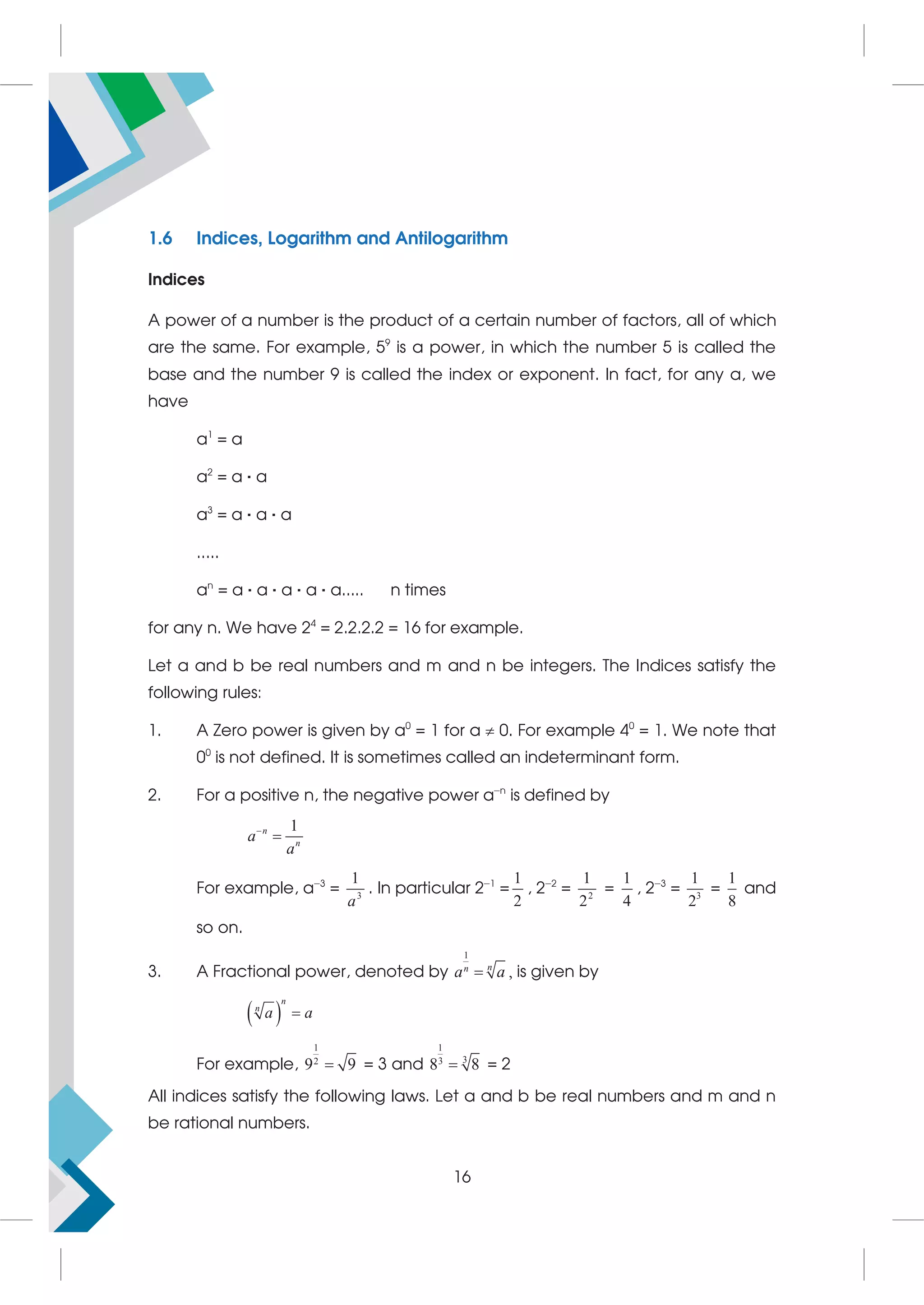 1.6 Indices, Logarithm and Antilogarithm
Indices
A power of a number is the product of a certain number of factors, all of which
are the same. For example, 59
is a power, in which the number 5 is called the
base and the number 9 is called the index or exponent. In fact, for any a, we
have
a1
= a
a2
= a · a
a3
= a · a · a
.....
an
= a · a · a · a · a..... n times
for any n. We have 24
= 2.2.2.2 = 16 for example.
Let a and b be real numbers and m and n be integers. The Indices satisfy the
following rules:
1. A Zero power is given by a0
= 1 for a  0. For example 40
= 1. We note that
00
is not defined. It is sometimes called an indeterminant form.
2. For a positive n, the negative power a−n
is defined by
1
n
n
a
a


For example, a−3
= 3
1
a
. In particular 2−1
=
1
2
, 2−2
= 2
1
2
=
1
4
, 2−3
= 3
1
2
=
1
8
and
so on.
3. A Fractional power, denoted by
1
n
n
a a
 , is given by
 
n
n
a a

For example,
1
2
9 9
 = 3 and
1
3
3
8 8
 = 2
All indices satisfy the following laws. Let a and b be real numbers and m and n
be rational numbers.
16
 