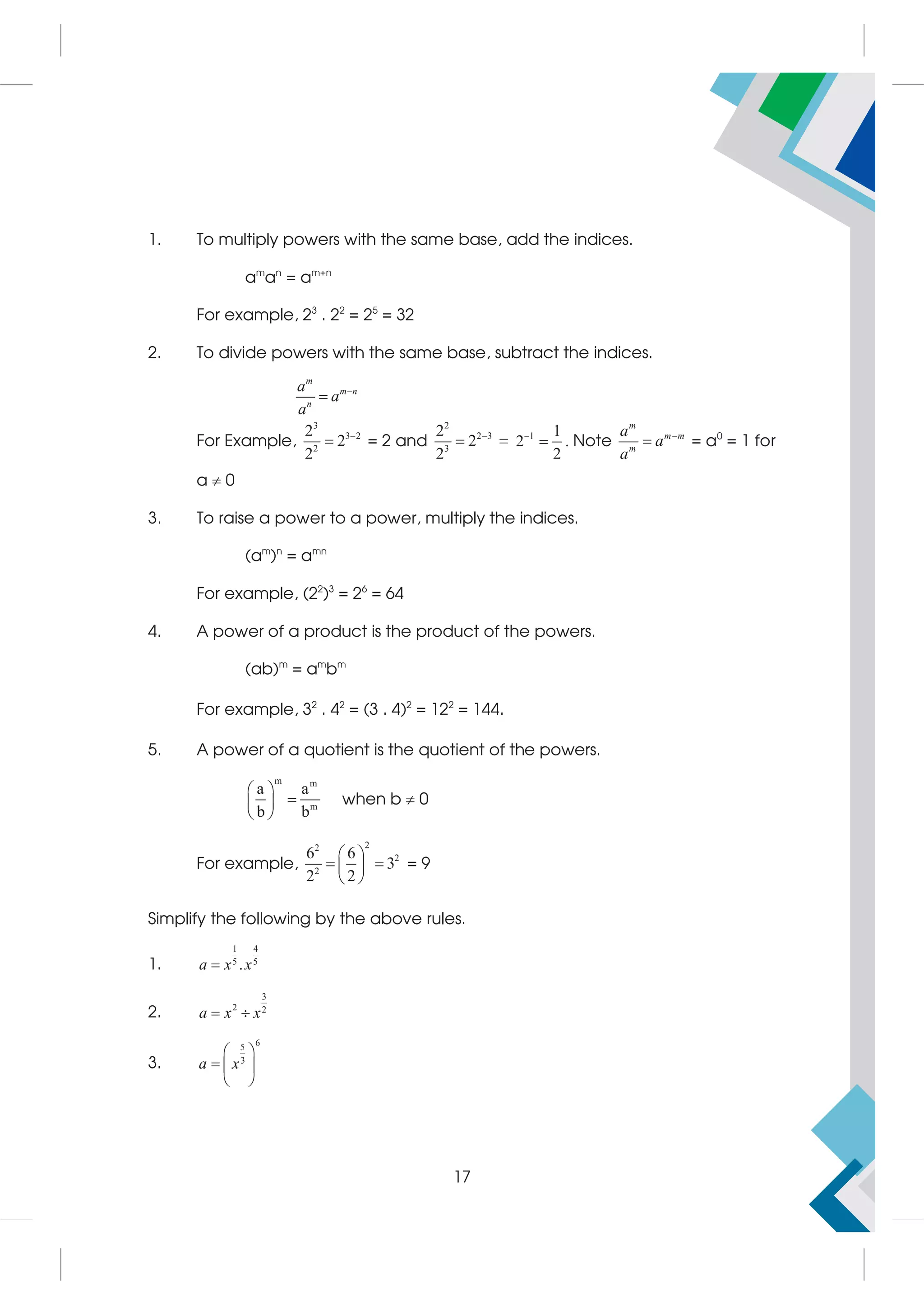 1. To multiply powers with the same base, add the indices.
am
an
= am+n
For example, 23
. 22
= 25
= 32
2. To divide powers with the same base, subtract the indices.
m
m n
n
a
a
a


For Example,
3
3 2
2
2
2
2

 = 2 and
2
2 3
3
2
2
2

 = 1 1
2
2

 . Note
m
m m
m
a
a
a

 = a0
= 1 for
a  0
3. To raise a power to a power, multiply the indices.
(am
)n
= amn
For example, (22
)3
= 26
= 64
4. A power of a product is the product of the powers.
(ab)m
= am
bm
For example, 32
. 42
= (3 . 4)2
= 122
= 144.
5. A power of a quotient is the quotient of the powers.
m m
m
a a
b b
 

 
 
when b  0
For example,
2
2
2
2
6 6
3
2 2
 
 
 
 
= 9
Simplify the following by the above rules.
1.
1 4
5 5
.
a x x

2.
3
2 2
a x x
 
3.
6
5
3
a x
 
  
 
17
 