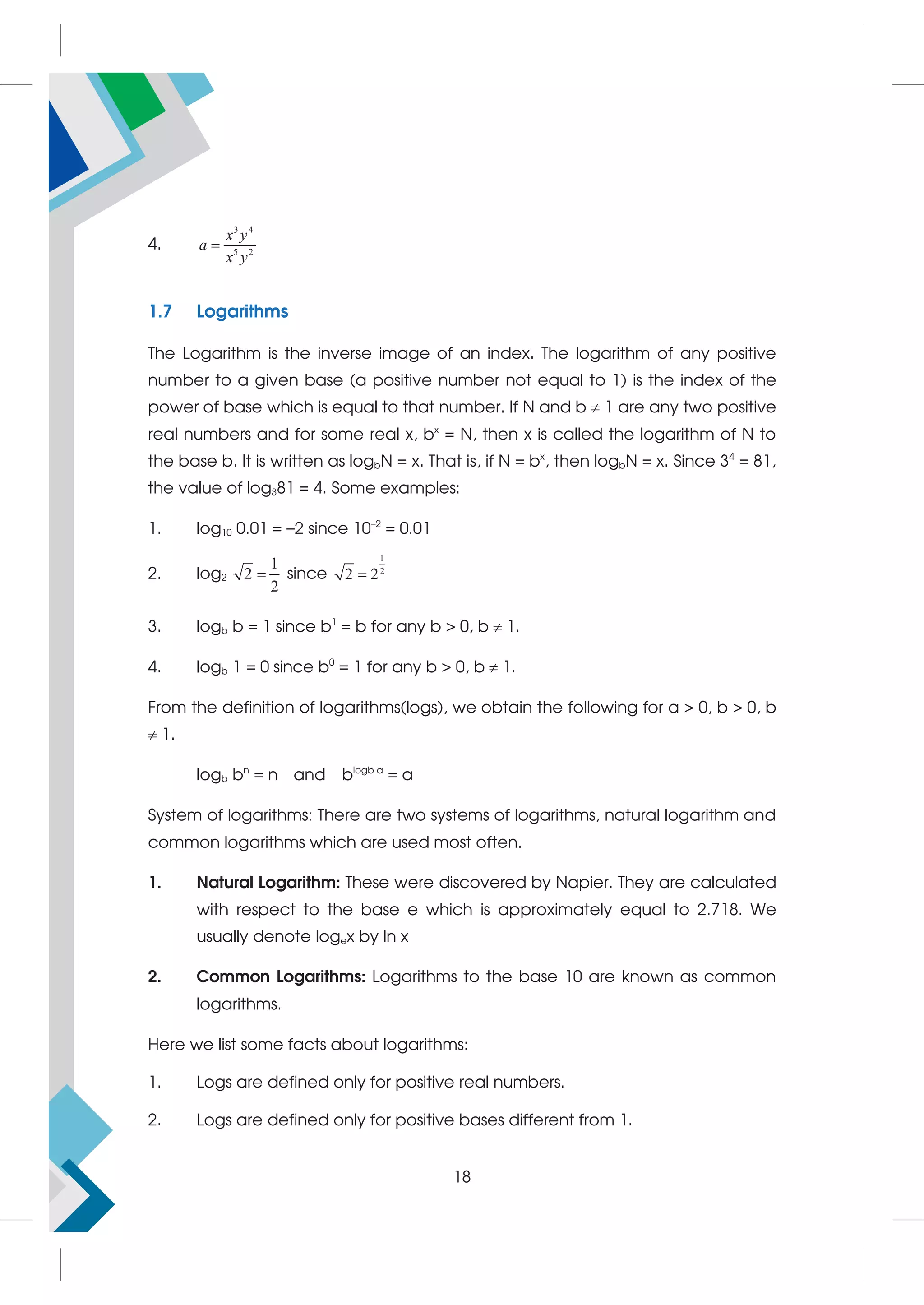 4.
3 4
5 2
x y
a
x y

1.7 Logarithms
The Logarithm is the inverse image of an index. The logarithm of any positive
number to a given base (a positive number not equal to 1) is the index of the
power of base which is equal to that number. If N and b  1 are any two positive
real numbers and for some real x, bx
= N, then x is called the logarithm of N to
the base b. It is written as logbN = x. That is, if N = bx
, then logbN = x. Since 34
= 81,
the value of log381 = 4. Some examples:
1. log10 0.01 = –2 since 10–2
= 0.01
2. log2
1
2
2
 since
1
2
2 2

3. logb b = 1 since b1
= b for any b  0, b  1.
4. logb 1 = 0 since b0
= 1 for any b  0, b  1.
From the definition of logarithms(logs), we obtain the following for a  0, b  0, b
 1.
logb bn
= n and blogb a
= a
System of logarithms: There are two systems of logarithms, natural logarithm and
common logarithms which are used most often.
1. Natural Logarithm: These were discovered by Napier. They are calculated
with respect to the base e which is approximately equal to 2.718. We
usually denote logex by ln x
2. Common Logarithms: Logarithms to the base 10 are known as common
logarithms.
Here we list some facts about logarithms:
1. Logs are defined only for positive real numbers.
2. Logs are defined only for positive bases different from 1.
18
 