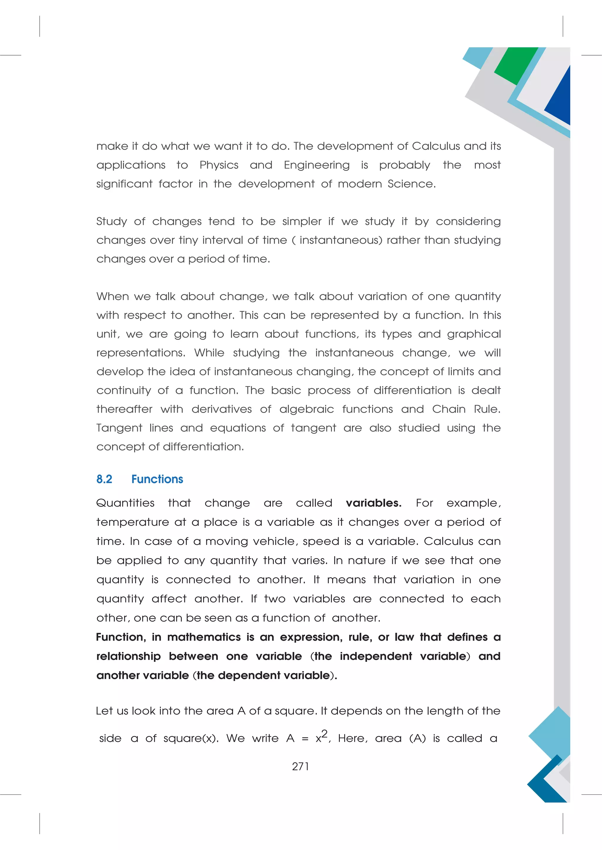 make it do what we want it to do. The development of Calculus and its
applications to Physics and Engineering is probably the most
significant factor in the development of modern Science.
Study of changes tend to be simpler if we study it by considering
changes over tiny interval of time ( instantaneous) rather than studying
changes over a period of time.
When we talk about change, we talk about variation of one quantity
with respect to another. This can be represented by a function. In this
unit, we are going to learn about functions, its types and graphical
representations. While studying the instantaneous change, we will
develop the idea of instantaneous changing, the concept of limits and
continuity of a function. The basic process of differentiation is dealt
thereafter with derivatives of algebraic functions and Chain Rule.
Tangent lines and equations of tangent are also studied using the
concept of differentiation.
8.2 Functions
Quantities that change are called variables. For example,
temperature at a place is a variable as it changes over a period of
time. In case of a moving vehicle, speed is a variable. Calculus can
be applied to any quantity that varies. In nature if we see that one
quantity is connected to another. It means that variation in one
quantity affect another. If two variables are connected to each
other, one can be seen as a function of another.
Function, in mathematics is an expression, rule, or law that defines a
relationship between one variable (the independent variable) and
another variable (the dependent variable).
Let us look into the area A of a square. It depends on the length of the
side a of square(x). We write A = x2, Here, area (A) is called a
271
 