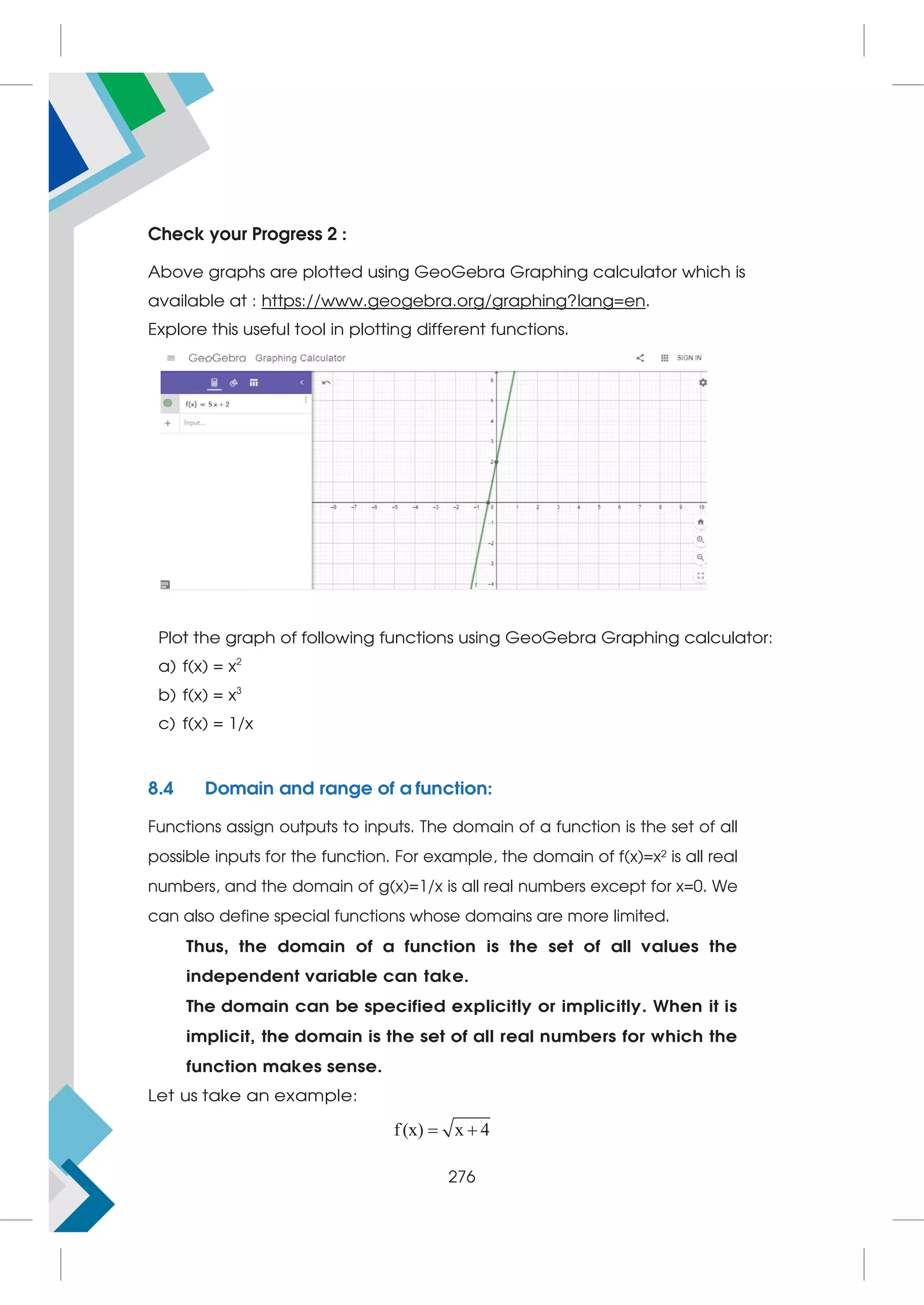 Check your Progress 2 :
Above graphs are plotted using GeoGebra Graphing calculator which is
available at : https://www.geogebra.org/graphing?lang=en.
Explore this useful tool in plotting different functions.
Plot the graph of following functions using GeoGebra Graphing calculator:
a) f(x) = x2
b) f(x) = x3
c) f(x) = 1/x
8.4 Domain and range of a function:
Functions assign outputs to inputs. The domain of a function is the set of all
possible inputs for the function. For example, the domain of f(x)=x² is all real
numbers, and the domain of g(x)=1/x is all real numbers except for x=0. We
can also define special functions whose domains are more limited.
Thus, the domain of a function is the set of all values the
independent variable can take.
The domain can be specified explicitly or implicitly. When it is
implicit, the domain is the set of all real numbers for which the
function makes sense.
Let us take an example:
f(x) x 4
 
276
 