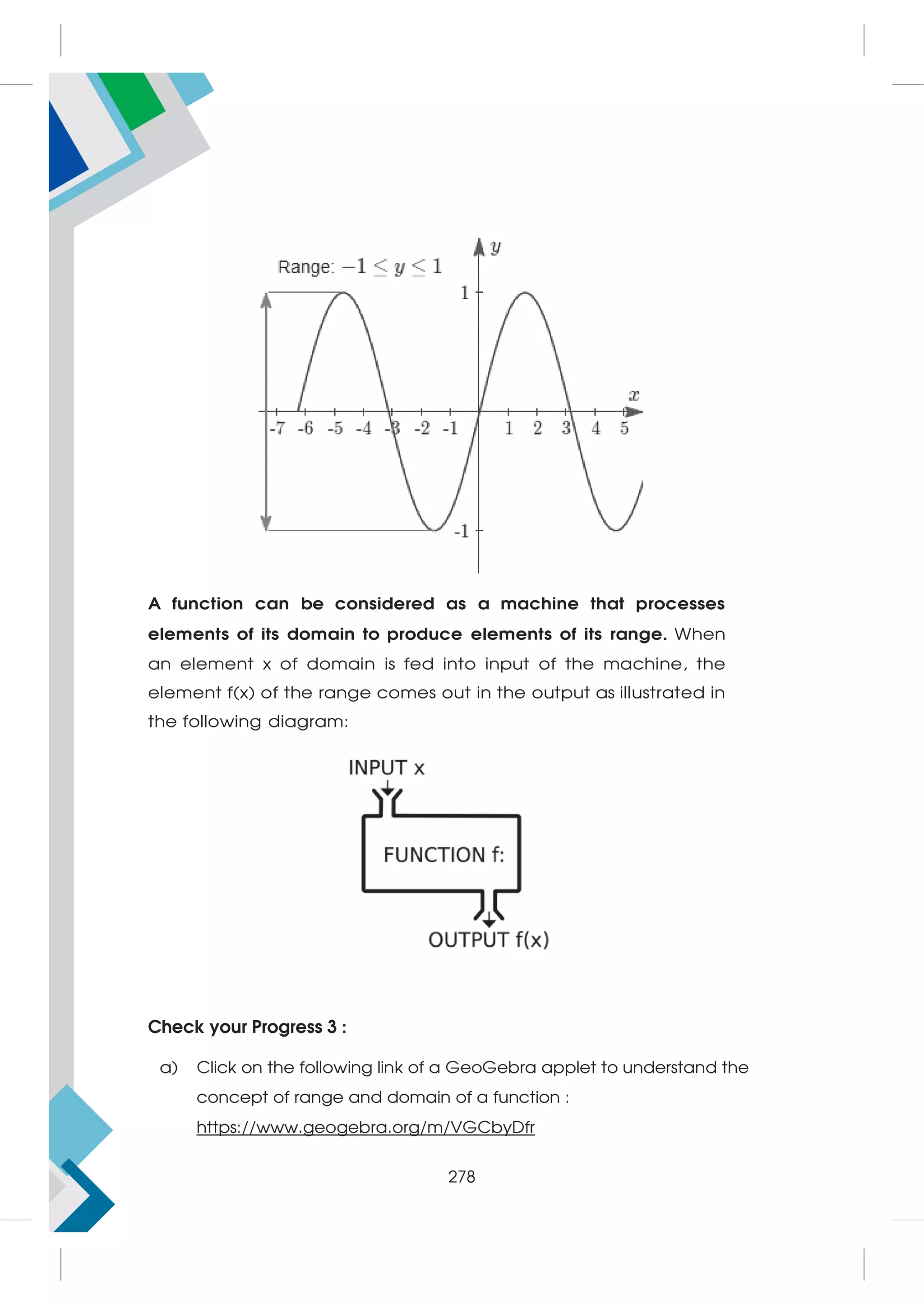 A function can be considered as a machine that processes
elements of its domain to produce elements of its range. When
an element x of domain is fed into input of the machine, the
element f(x) of the range comes out in the output as illustrated in
the following diagram:
Check your Progress 3 :
a) Click on the following link of a GeoGebra applet to understand the
concept of range and domain of a function :
https://www.geogebra.org/m/VGCbyDfr
278
 