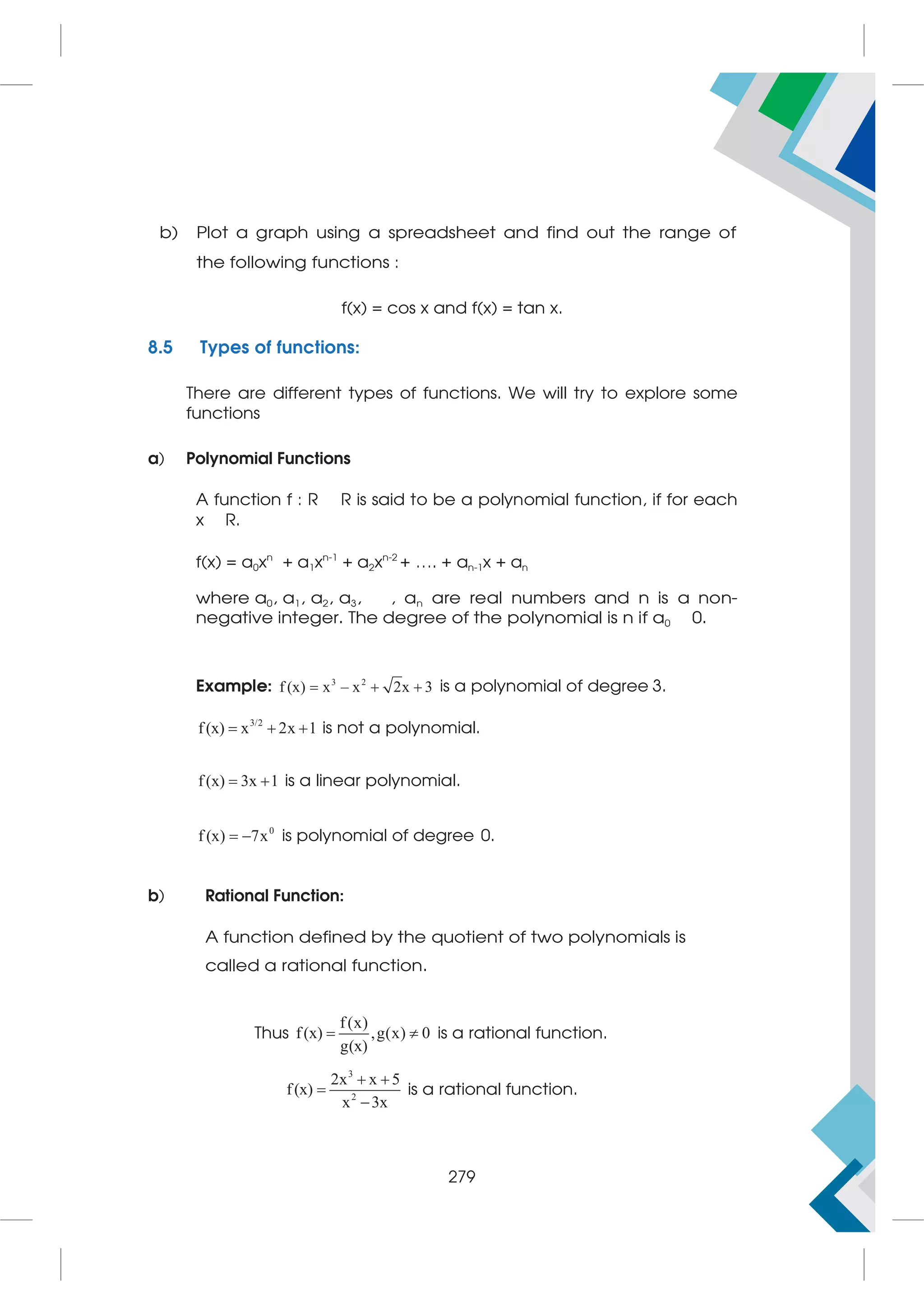 b) Plot a graph using a spreadsheet and find out the range of
the following functions :
f(x) = cos x and f(x) = tan x.
8.5 Types of functions:
There are different types of functions. We will try to explore some
functions
a) Polynomial Functions
A function f : R R is said to be a polynomial function, if for each
x R.
f(x) = a0xn
+ a1xn-1
+ a2xn-2
+ …. + an-1x + an
where a0, a1, a2, a3, , an are real numbers and n is a non-
negative integer. The degree of the polynomial is n if a0 0.
Example: 3 2
f (x) x – x 2x 3
   is a polynomial of degree 3.
3/2
f(x) x 2x 1
   is not a polynomial.
f(x) 3x 1
  is a linear polynomial.
0
f (x) 7x
  is polynomial of degree 0.
b) Rational Function:
A function defined by the quotient of two polynomials is
called a rational function.
Thus
f(x)
f(x) ,g(x) 0
g(x)
  is a rational function.
3
2
2x x 5
f(x)
x 3x
 


is a rational function.
279
 