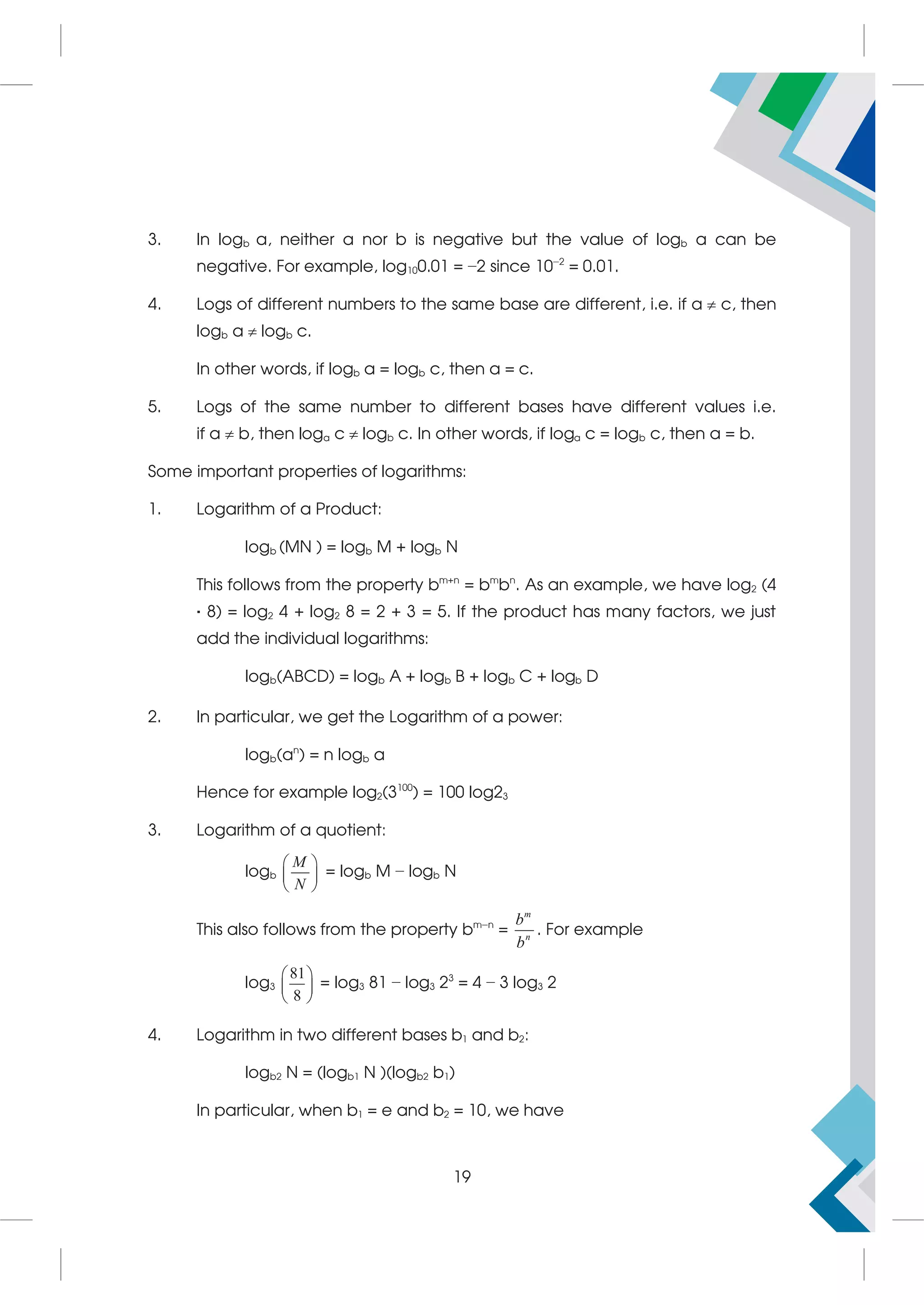 3. In logb a, neither a nor b is negative but the value of logb a can be
negative. For example, log100.01 = −2 since 10−2
= 0.01.
4. Logs of different numbers to the same base are different, i.e. if a  c, then
logb a  logb c.
In other words, if logb a = logb c, then a = c.
5. Logs of the same number to different bases have different values i.e.
if a  b, then loga c  logb c. In other words, if loga c = logb c, then a = b.
Some important properties of logarithms:
1. Logarithm of a Product:
logb (MN ) = logb M + logb N
This follows from the property bm+n
= bm
bn
. As an example, we have log2 (4
· 8) = log2 4 + log2 8 = 2 + 3 = 5. If the product has many factors, we just
add the individual logarithms:
logb(ABCD) = logb A + logb B + logb C + logb D
2. In particular, we get the Logarithm of a power:
logb(an
) = n logb a
Hence for example log2(3100
) = 100 log23
3. Logarithm of a quotient:
logb
M
N
 
 
 
= logb M − logb N
This also follows from the property bm−n
=
m
n
b
b
. For example
log3
81
8
 
 
 
= log3 81 − log3 23
= 4 − 3 log3 2
4. Logarithm in two different bases b1 and b2:
logb2 N = (logb1 N )(logb2 b1)
In particular, when b1 = e and b2 = 10, we have
19
 