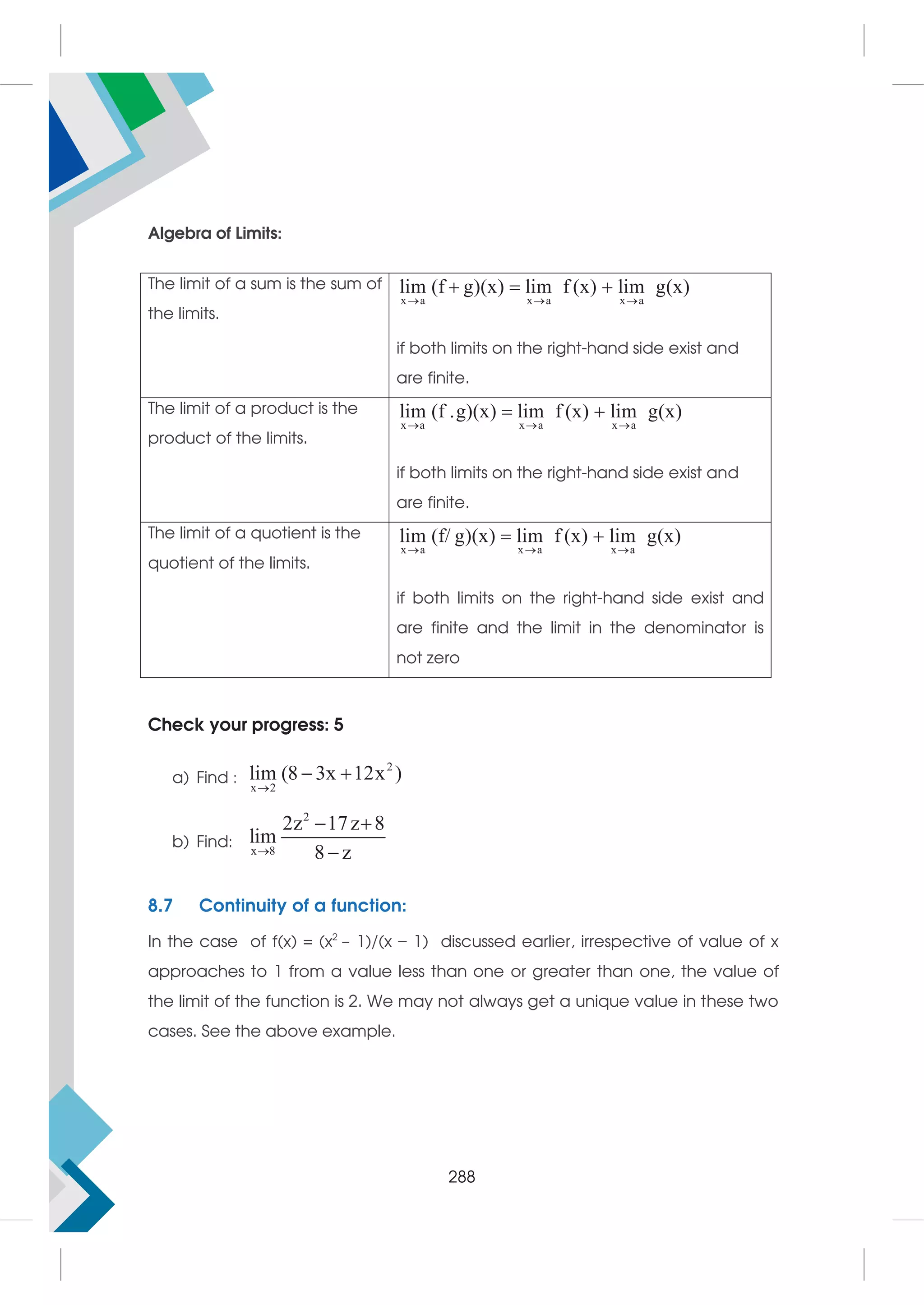 Algebra of Limits:
The limit of a sum is the sum of
the limits.
x a x a x a
lim (f g)(x) lim f (x) lim g(x)
  
  
if both limits on the right-hand side exist and
are finite.
The limit of a product is the
product of the limits.
x a x a x a
lim (f .g)(x) lim f (x) lim g(x)
  
 
if both limits on the right-hand side exist and
are finite.
The limit of a quotient is the
quotient of the limits.
x a x a x a
lim (f/ g)(x) lim f (x) lim g(x)
  
 
if both limits on the right-hand side exist and
are finite and the limit in the denominator is
not zero
Check your progress: 5
a) Find :
2
x 2
lim (8 3x 12x )

 
b) Find:
2
x 8
2z 17z 8
lim
8 z

 

8.7 Continuity of a function:
In the case of f(x) = (x2
− 1)/(x − 1) discussed earlier, irrespective of value of x
approaches to 1 from a value less than one or greater than one, the value of
the limit of the function is 2. We may not always get a unique value in these two
cases. See the above example.
288
 