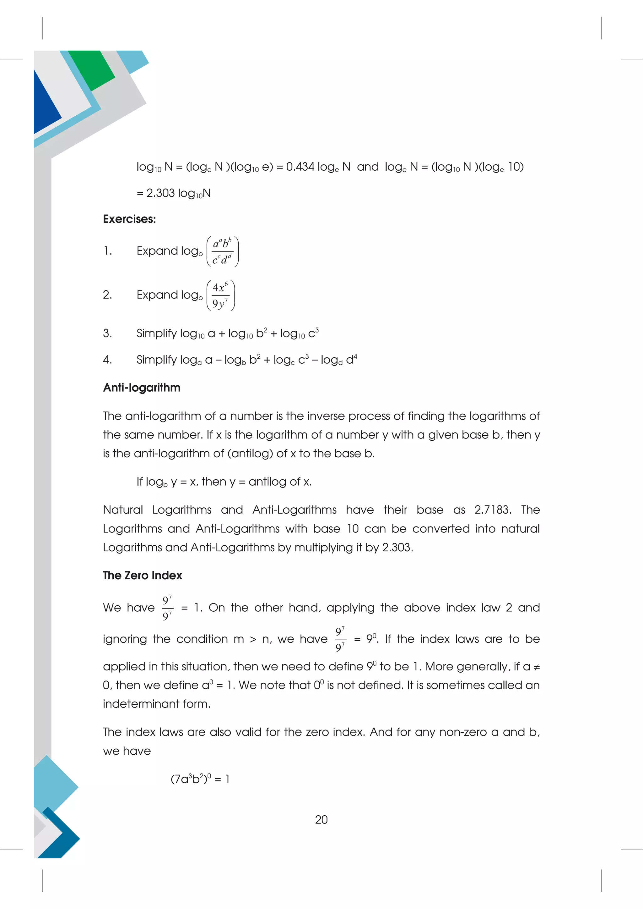 log10 N = (loge N )(log10 e) = 0.434 loge N and loge N = (log10 N )(loge 10)
= 2.303 log10N
Exercises:
1. Expand logb
a b
c d
a b
c d
 
 
 
2. Expand logb
6
7
4
9
x
y
 
 
 
3. Simplify log10 a + log10 b2
+ log10 c3
4. Simplify loga a – logb b2
+ logc c3
– logd d4
Anti-logarithm
The anti-logarithm of a number is the inverse process of finding the logarithms of
the same number. If x is the logarithm of a number y with a given base b, then y
is the anti-logarithm of (antilog) of x to the base b.
If logb y = x, then y = antilog of x.
Natural Logarithms and Anti-Logarithms have their base as 2.7183. The
Logarithms and Anti-Logarithms with base 10 can be converted into natural
Logarithms and Anti-Logarithms by multiplying it by 2.303.
The Zero Index
We have
7
7
9
9
= 1. On the other hand, applying the above index law 2 and
ignoring the condition m  n, we have
7
7
9
9
= 90
. If the index laws are to be
applied in this situation, then we need to define 90
to be 1. More generally, if a 
0, then we define a0
= 1. We note that 00
is not defined. It is sometimes called an
indeterminant form.
The index laws are also valid for the zero index. And for any non-zero a and b,
we have
(7a3
b2
)0
= 1
20
 