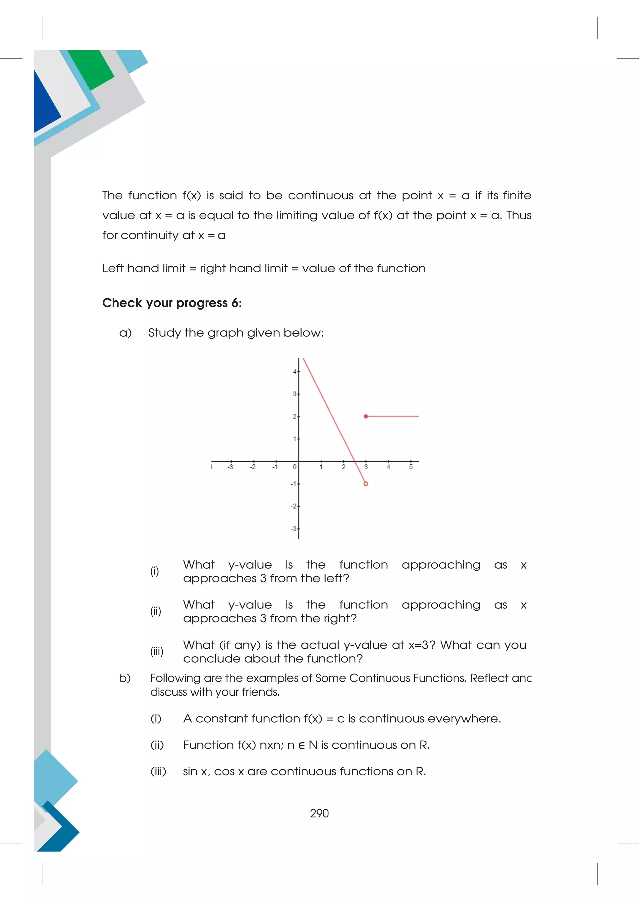 The function f(x) is said to be continuous at the point x = a if its finite
value at x = a is equal to the limiting value of f(x) at the point x = a. Thus
for continuity at x = a
Left hand limit = right hand limit = value of the function
Check your progress 6:
a) Study the graph given below:
(i)
What y-value is the function approaching as x
approaches 3 from the left?
(ii)
What y-value is the function approaching as x
approaches 3 from the right?
(iii)
What (if any) is the actual y-value at x=3? What can you
conclude about the function?
b) Following are the examples of Some Continuous Functions. Reflect and
discuss with your friends.
(i) A constant function f(x) = c is continuous everywhere.
(ii) Function f(x) nxn; n ∈
∈ N is continuous on R.
(iii) sin x, cos x are continuous functions on R.
290
 