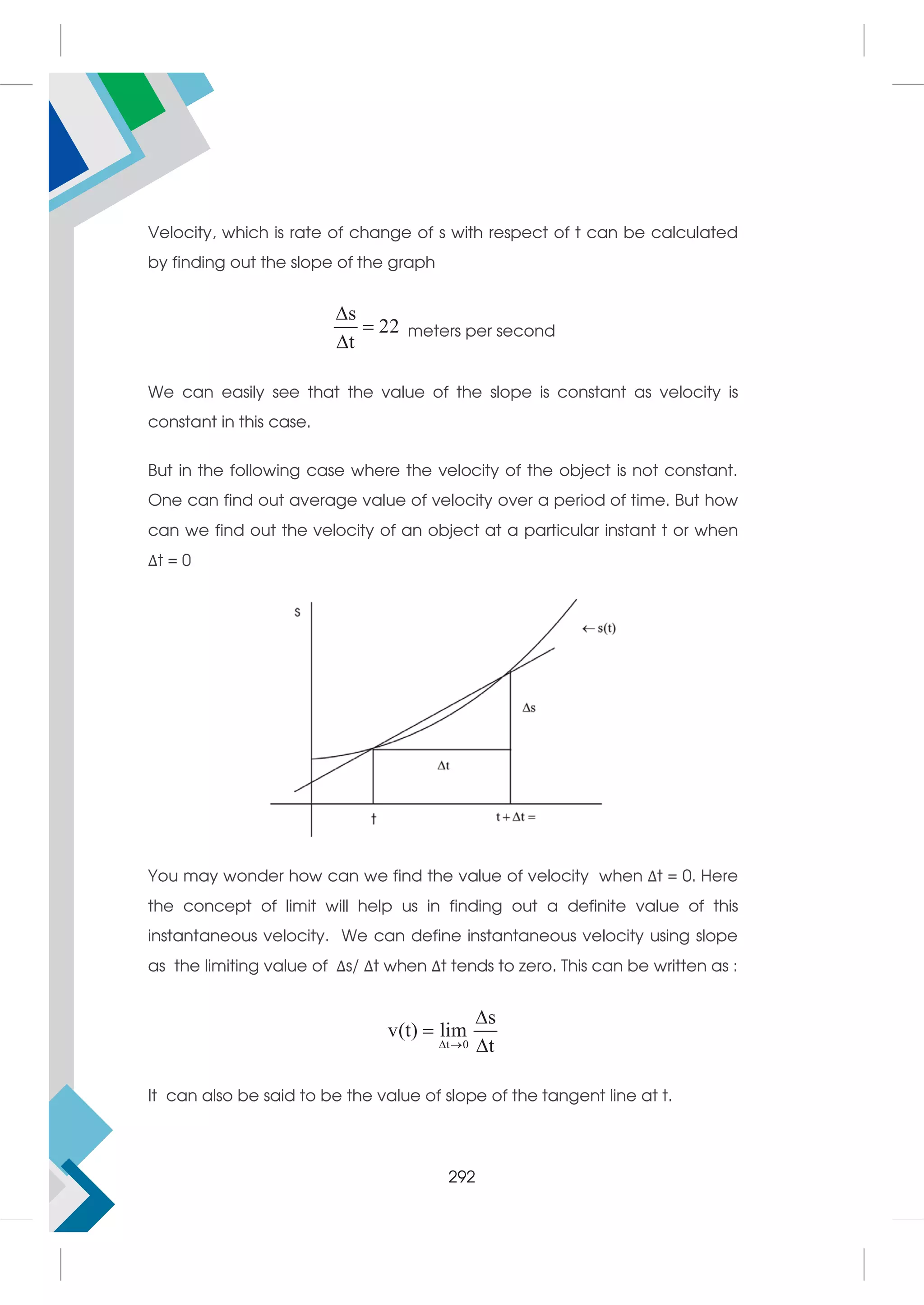 Velocity, which is rate of change of s with respect of t can be calculated
by finding out the slope of the graph
s
22
t



meters per second
We can easily see that the value of the slope is constant as velocity is
constant in this case.
But in the following case where the velocity of the object is not constant.
One can find out average value of velocity over a period of time. But how
can we find out the velocity of an object at a particular instant t or when
Δt = 0
You may wonder how can we find the value of velocity when Δt = 0. Here
the concept of limit will help us in finding out a definite value of this
instantaneous velocity. We can define instantaneous velocity using slope
as the limiting value of Δs/ Δt when Δt tends to zero. This can be written as :
t 0
s
v(t) lim
t
 



It can also be said to be the value of slope of the tangent line at t.
292
 