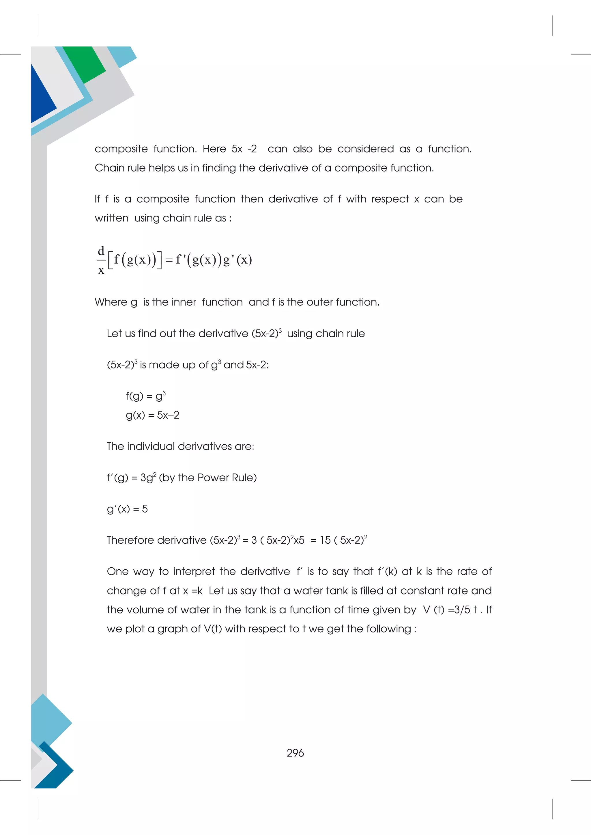 composite function. Here 5x -2 can also be considered as a function.
Chain rule helps us in finding the derivative of a composite function.
If f is a composite function then derivative of f with respect x can be
written using chain rule as :
   
d
f g(x) f ' g(x) g ' (x)
x

 
 
Where g is the inner function and f is the outer function.
Let us find out the derivative (5x-2)3
using chain rule
(5x-2)3
is made up of g3
and 5x-2:
f(g) = g3
g(x) = 5x−2
The individual derivatives are:
f'(g) = 3g2
(by the Power Rule)
g'(x) = 5
Therefore derivative (5x-2)3
= 3 ( 5x-2)2
x5 = 15 ( 5x-2)2
One way to interpret the derivative f’ is to say that f’(k) at k is the rate of
change of f at x =k Let us say that a water tank is filled at constant rate and
the volume of water in the tank is a function of time given by V (t) =3/5 t . If
we plot a graph of V(t) with respect to t we get the following :
296
 